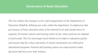 The Act outlines the strategic review and reorganization of the Department of
Education (DepEd), defining new roles within the department. It emphasizes that
governance of basic education starts at the national level and extends down to
regional, divisional, school, and learning center levels, where policies are adapted
to local needs. The Act encourages local initiatives to improve education quality
and ensures that the values and needs of school communities are reflected in
educational programs. Schools and learning centers are empowered to make
decisions that best serve their learners.
Governance of Basic Education
 
