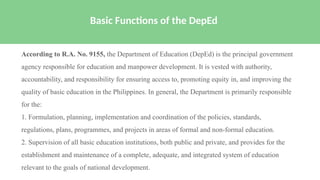 According to R.A. No. 9155, the Department of Education (DepEd) is the principal government
agency responsible for education and manpower development. It is vested with authority,
accountability, and responsibility for ensuring access to, promoting equity in, and improving the
quality of basic education in the Philippines. In general, the Department is primarily responsible
for the:
1. Formulation, planning, implementation and coordination of the policies, standards,
regulations, plans, programmes, and projects in areas of formal and non-formal education.
2. Supervision of all basic education institutions, both public and private, and provides for the
establishment and maintenance of a complete, adequate, and integrated system of education
relevant to the goals of national development.
Basic Functions of the DepEd
 