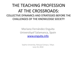 THE TEACHING PROFESSION
     AT THE CROSSROADS:
COLLECTIVE DYNAMICS AND STRATEGIES BEFORE THE
    CHALLENGES OF THE KNOWLEDGE SOCIETY


          Mariano Fernández Enguita
         Universityof Salamanca, Spain
              www.enguita.info

          Sophia University, Yotsuya Campus, Tokyo
                       June 23, 2010
 