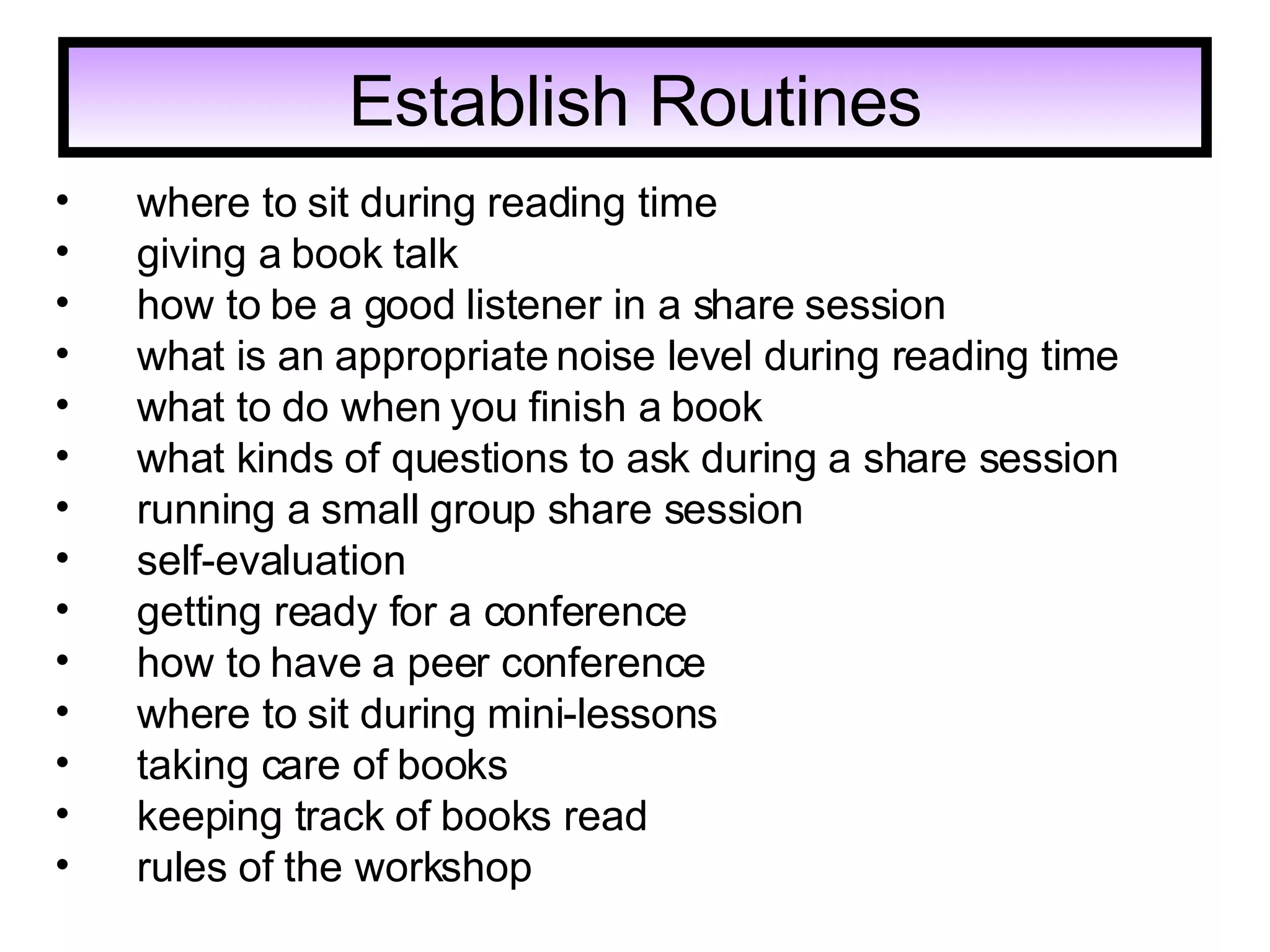 Establish Routines     where to sit during reading time giving a book talk     how to be a good listener in a share session     what is an appropriate noise level during reading time     what to do when you finish a book     what kinds of questions to ask during a share session     running a small group share session     self-evaluation     getting ready for a conference     how to have a peer conference     where to sit during mini-lessons     taking care of books     keeping track of books read     rules of the workshop   