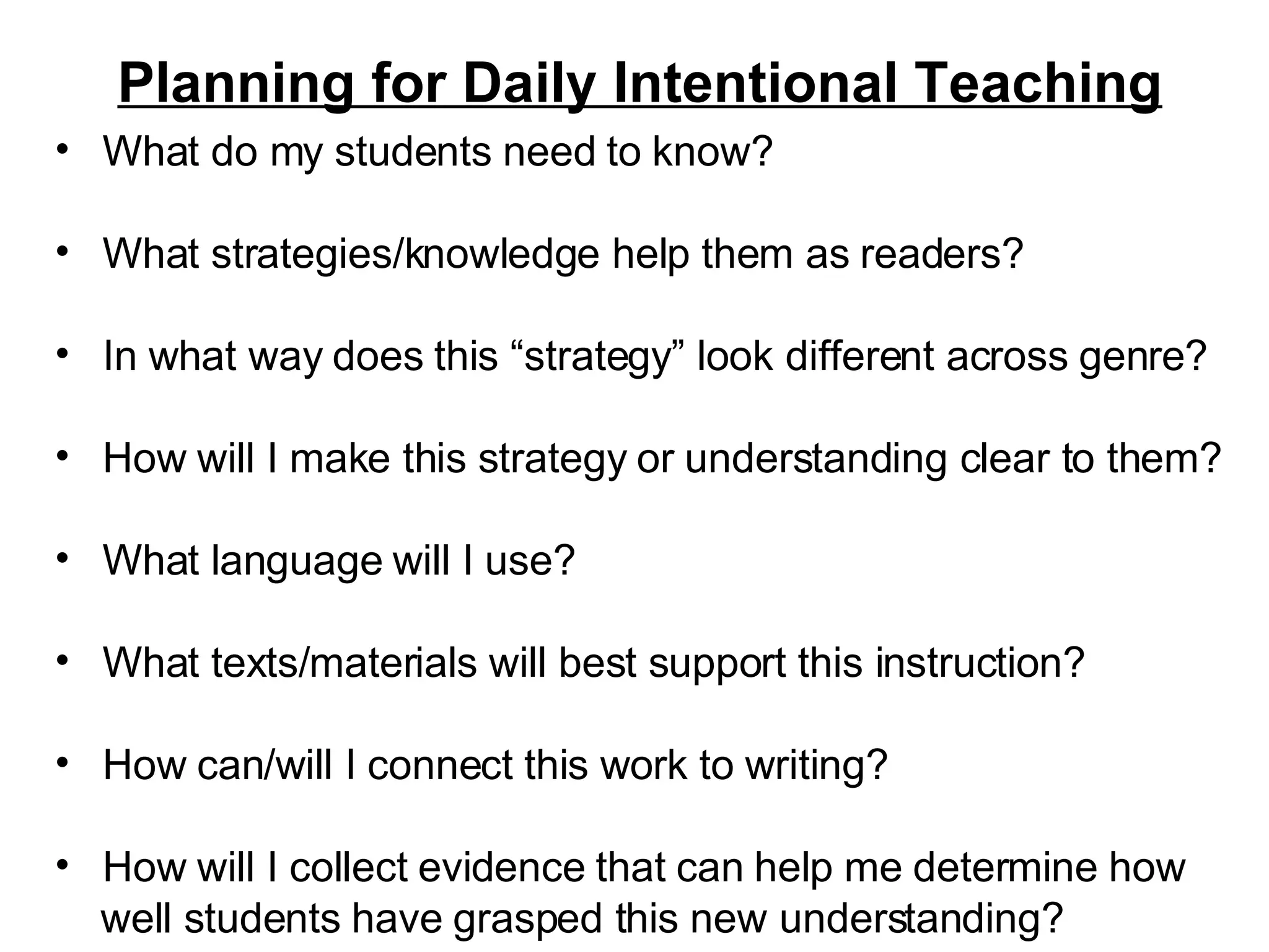 Planning for Daily Intentional Teaching What do my students need to know? What strategies/knowledge help them as readers? In what way does this “strategy” look different across genre? How will I make this strategy or understanding clear to them?  What language will I use? What texts/materials will best support this instruction? How can/will I connect this work to writing? How will I collect evidence that can help me determine how  well students have grasped this new understanding? 