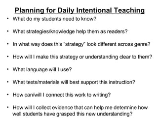 Planning for Daily Intentional Teaching What do my students need to know? What strategies/knowledge help them as readers? In what way does this “strategy” look different across genre? How will I make this strategy or understanding clear to them?  What language will I use? What texts/materials will best support this instruction? How can/will I connect this work to writing? How will I collect evidence that can help me determine how  well students have grasped this new understanding? 