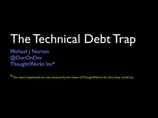The Technical Debt Trap
Michael J Norton
@DocOnDev
LeanDog LLC*

*The views expressed are not necessarily the views of LeanDog LLC
 (but they could be)
 