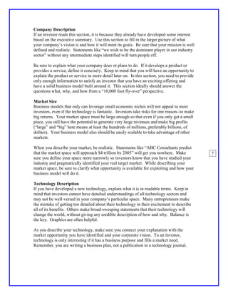 Company Description
If an investor reads this section, it is because they already have developed some interest
based on the executive summary. Use this section to fill in the larger picture of what
your company’s vision is and how it will meet its goals. Be sure that your mission is well
defined and realistic. Statements like “we wish to be the dominant player in our industry
sector” without any intermediate steps identified will turn people off.

Be sure to explain what your company does or plans to do. If it develops a product or
provides a service, define it concisely. Keep in mind that you will have an opportunity to
explain the product or service in more detail later on. In this section, you need to provide
only enough information to satisfy an investor that you have an exciting offering and
have a solid business model built around it. This section ideally should answer the
questions what, why, and how from a “10,000 foot fly-over” perspective.

Market Size
Business models that only can leverage small economic niches will not appeal to most
investors, even if the technology is fantastic. Investors take risks for one reason--to make
big returns. Your market space must be large enough so that even if you only get a small
piece, you still have the potential to generate very large revenues and make big profits
(“large” and “big” here means at least the hundreds of millions, preferably billions, of
dollars). Your business model also should be easily scalable to take advantage of other
markets.

When you describe your market, be realistic. Statements like “ABC Consultants predict
that the market space will approach $4 trillion by 2005” will get you nowhere. Make            7
sure you define your space more narrowly so investors know that you have studied your
industry and pragmatically identified your real target market. While describing your
market space, be sure to clarify what opportunity is available for exploiting and how your
business model will do it.

Technology Description
If you have developed a new technology, explain what it is in readable terms. Keep in
mind that investors cannot have detailed understandings of all technology sectors and
may not be well-versed in your company’s particular space. Many entrepreneurs make
the mistake of getting too detailed about their technology in their excitement to describe
all of its benefits. Others make broad-sweeping statements that their technology will
change the world, without giving any credible description of how and why. Balance is
the key. Graphics are often helpful.

As you describe your technology, make sure you connect your explanation with the
market opportunity you have identified and your corporate vision. To an investor,
technology is only interesting if it has a business purpose and fills a market need.
Remember, you are writing a business plan, not a publication in a technology journal.
 