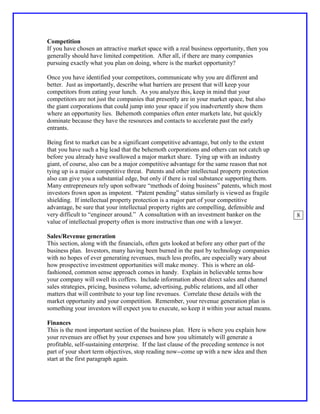 Competition
If you have chosen an attractive market space with a real business opportunity, then you
generally should have limited competition. After all, if there are many companies
pursuing exactly what you plan on doing, where is the market opportunity?

Once you have identified your competitors, communicate why you are different and
better. Just as importantly, describe what barriers are present that will keep your
competitors from eating your lunch. As you analyze this, keep in mind that your
competitors are not just the companies that presently are in your market space, but also
the giant corporations that could jump into your space if you inadvertently show them
where an opportunity lies. Behemoth companies often enter markets late, but quickly
dominate because they have the resources and contacts to accelerate past the early
entrants.

Being first to market can be a significant competitive advantage, but only to the extent
that you have such a big lead that the behemoth corporations and others can not catch up
before you already have swallowed a major market share. Tying up with an industry
giant, of course, also can be a major competitive advantage for the same reason that not
tying up is a major competitive threat. Patents and other intellectual property protection
also can give you a substantial edge, but only if there is real substance supporting them.
Many entrepreneurs rely upon software “methods of doing business” patents, which most
investors frown upon as impotent. “Patent pending” status similarly is viewed as fragile
shielding. If intellectual property protection is a major part of your competitive
advantage, be sure that your intellectual property rights are compelling, defensible and
very difficult to “engineer around.” A consultation with an investment banker on the          8
value of intellectual property often is more instructive than one with a lawyer.

Sales/Revenue generation
This section, along with the financials, often gets looked at before any other part of the
business plan. Investors, many having been burned in the past by technology companies
with no hopes of ever generating revenues, much less profits, are especially wary about
how prospective investment opportunities will make money. This is where an old-
fashioned, common sense approach comes in handy. Explain in believable terms how
your company will swell its coffers. Include information about direct sales and channel
sales strategies, pricing, business volume, advertising, public relations, and all other
matters that will contribute to your top line revenues. Correlate these details with the
market opportunity and your competition. Remember, your revenue generation plan is
something your investors will expect you to execute, so keep it within your actual means.

Finances
This is the most important section of the business plan. Here is where you explain how
your revenues are offset by your expenses and how you ultimately will generate a
profitable, self-sustaining enterprise. If the last clause of the preceding sentence is not
part of your short term objectives, stop reading now--come up with a new idea and then
start at the first paragraph again.
 