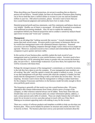 When describing your financial projections, do not put in anything that an objective
person will not believe. Sounds simple, but there are thousands of business plans floating
out in Never-land that show a million dollars in revenue in year one and one hundred
million in year two. Old school economics, please. Investors want to know that you
have sound financial judgment and realistically know how to make a buck.

Detailed projected profit-and-loss statements, cash flow statements and balance sheets are
very helpful. Healthy use of charts is encouraged. All should be formatted in accordance
with traditional accounting standards. Also, be sure to explain the underlying
assumptions behind your financial projections and to conduct a sensitivity analysis based
upon lower revenue and “worst case” scenarios.

Management
There is an old adage that “nothing succeeds like success.” Loosely interpreted, this
means that track record counts. Investors prefer to put money in businesses that are run
by world-class management teams with substantial domain experience. Seasoned
executives can steer fledgling companies through choppy waters where novices might run
aground. Moreover, seasoned executives have contacts and relationships that allow their
companies to grow quicker and more stably.

In this section of your business plan, carefully explain the track record of your
management team as it pertains to your current business venture. Investors need to have
comfort that they will be entrusting their money to people who can execute the business
plan, not just write it. Acknowledge weaknesses if you have them, but explain how they
will be overcome with future hires.                                                               9

Perhaps the strongest measure of the management’s commitment, as viewed by investors,
is the risk they have taken to join the company. If your management team members are
all working “day jobs” until the capital is raised, the capital is unlikely to come. It is easy
to say that management will quit their current jobs when the company is funded, but that
means that the management is unwilling to take a risk before the investor does. Not very
inspiring. Investors want to know that the management is willing to endure hard times
for the company if necessary and believe in the business model fervently enough to throw
away perfectly good careers.

The foregoing is generally all that needs to go into a good business plan. Of course,
appendices that contain endorsements from clients, positive press coverage of the
company, or other reference material always can be added. Some basic items that you
should make sure are in your business plans are contact information (phone, address, e-
mail, contact person) and a table of contents. These are simple features that will make it
easier for an investor to review your plan and get in touch with you if they like it.
Making an investment appealing starts with making it easy for the investor.

There are a variety of software products and templates available to help you develop your
business plan. These can be helpful for pointers on structure and content, but don’t rely
to heavily on them. The business plan must convey your personal excitement about the
 
