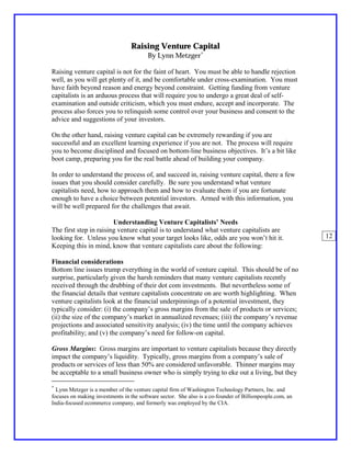 Raising Venture Capital
                                         By Lynn Metzger∗

Raising venture capital is not for the faint of heart. You must be able to handle rejection
well, as you will get plenty of it, and be comfortable under cross-examination. You must
have faith beyond reason and energy beyond constraint. Getting funding from venture
capitalists is an arduous process that will require you to undergo a great deal of self-
examination and outside criticism, which you must endure, accept and incorporate. The
process also forces you to relinquish some control over your business and consent to the
advice and suggestions of your investors.

On the other hand, raising venture capital can be extremely rewarding if you are
successful and an excellent learning experience if you are not. The process will require
you to become disciplined and focused on bottom-line business objectives. It’s a bit like
boot camp, preparing you for the real battle ahead of building your company.

In order to understand the process of, and succeed in, raising venture capital, there a few
issues that you should consider carefully. Be sure you understand what venture
capitalists need, how to approach them and how to evaluate them if you are fortunate
enough to have a choice between potential investors. Armed with this information, you
will be well prepared for the challenges that await.

                        Understanding Venture Capitalists’ Needs
The first step in raising venture capital is to understand what venture capitalists are
looking for. Unless you know what your target looks like, odds are you won’t hit it.                      12
Keeping this in mind, know that venture capitalists care about the following:

Financial considerations
Bottom line issues trump everything in the world of venture capital. This should be of no
surprise, particularly given the harsh reminders that many venture capitalists recently
received through the drubbing of their dot com investments. But nevertheless some of
the financial details that venture capitalists concentrate on are worth highlighting. When
venture capitalists look at the financial underpinnings of a potential investment, they
typically consider: (i) the company’s gross margins from the sale of products or services;
(ii) the size of the company’s market in annualized revenues; (iii) the company’s revenue
projections and associated sensitivity analysis; (iv) the time until the company achieves
profitability; and (v) the company’s need for follow-on capital.

Gross Margins: Gross margins are important to venture capitalists because they directly
impact the company’s liquidity. Typically, gross margins from a company’s sale of
products or services of less than 50% are considered unfavorable. Thinner margins may
be acceptable to a small business owner who is simply trying to eke out a living, but they

∗
  Lynn Metzger is a member of the venture capital firm of Washington Technology Partners, Inc. and
focuses on making investments in the software sector. She also is a co-founder of Billionpeople.com, an
India-focused ecommerce company, and formerly was employed by the CIA.
 