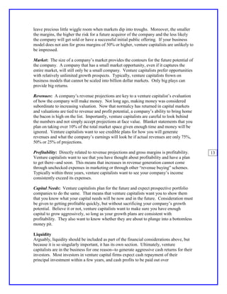 leave precious little wiggle room when markets dip into troughs. Moreover, the smaller
the margins, the higher the risk for a future acquiror of the company and the less likely
the company will get sold or have a successful initial public offering. If your business
model does not aim for gross margins of 50% or higher, venture capitalists are unlikely to
be impressed.

Market: The size of a company’s market provides the contours for the future potential of
the company. A company that has a small market opportunity, even if it captures the
entire market, will still only be a small company. Venture capitalists prefer opportunities
with relatively unlimited growth prospects. Typically, venture capitalists frown on
business models that cannot be scaled into billion dollar markets. Only big plays can
provide big returns.

Revenues: A company’s revenue projections are key to a venture capitalist’s evaluation
of how the company will make money. Not long ago, making money was considered
subordinate to increasing valuation. Now that normalcy has returned in capital markets
and valuations are tied to revenue and profit potential, a company’s ability to bring home
the bacon is high on the list. Importantly, venture capitalists are careful to look behind
the numbers and not simply accept projections at face value. Blanket statements that you
plan on taking over 10% of the total market space given enough time and money will be
ignored. Venture capitalists want to see credible plans for how you will generate
revenues and what the company’s earnings will look be if actual revenues are only 75%,
50% or 25% of projections.

Profitability: Directly related to revenue projections and gross margins is profitability.      13
Venture capitalists want to see that you have thought about profitability and have a plan
to get there--and soon. This means that increases in revenue generation cannot come
through unchecked expenses in marketing or through other “revenue buying” schemes.
Typically within three years, venture capitalists want to see your company’s income
consistently exceed its expenses.

Capital Needs: Venture capitalists plan for the future and expect prospective portfolio
companies to do the same. That means that venture capitalists want you to show them
that you know what your capital needs will be now and in the future. Consideration must
be given to getting profitable quickly, but without sacrificing your company’s growth
potential. Believe it or not, venture capitalists want to make sure you have enough
capital to grow aggressively, so long as your growth plans are consistent with
profitability. They also want to know whether they are about to plunge into a bottomless
money pit.

Liquidity
Arguably, liquidity should be included as part of the financial considerations above, but
because it is so singularly important, it has its own section. Ultimately, venture
capitalists are in the business for one reason--to generate aggressive cash returns for their
investors. Most investors in venture capital firms expect cash repayment of their
principal investment within a few years, and cash profits to be paid out over
 