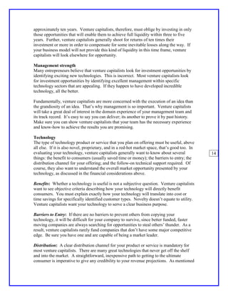 approximately ten years. Venture capitalists, therefore, must oblige by investing in only
those opportunities that will enable them to achieve full liquidity within three to five
years. Further, venture capitalists generally shoot for returns of ten times their
investment or more in order to compensate for some inevitable losses along the way. If
your business model will not provide this kind of liquidity in this time frame, venture
capitalists will look elsewhere for opportunity.

Management strength
Many entrepreneurs believe that venture capitalists look for investment opportunities by
identifying exciting new technologies. This is incorrect. Most venture capitalists look
for investment opportunities by identifying excellent management within specific
technology sectors that are appealing. If they happen to have developed incredible
technology, all the better.

Fundamentally, venture capitalists are more concerned with the execution of an idea than
the grandiosity of an idea. That’s why management is so important. Venture capitalists
will take a great deal of interest in the domain experience of your management team and
its track record. It’s easy to say you can deliver; its another to prove it by past history.
Make sure you can show venture capitalists that your team has the necessary experience
and know-how to achieve the results you are promising.

Technology
The type of technology product or service that you plan on offering must be useful, above
all else. If it is also novel, proprietary, and in a red-hot market space, that’s good too. In
evaluating your technology, venture capitalists generally want to know about several             14
things: the benefit to consumers (usually saved time or money); the barriers to entry; the
distribution channel for your offering; and the follow-on technical support required. Of
course, they also want to understand the overall market opportunity presented by your
technology, as discussed in the financial considerations above.

Benefits: Whether a technology is useful is not a subjective question. Venture capitalists
want to see objective criteria describing how your technology will directly benefit
consumers. You must explain exactly how your technology will translate into cost or
time savings for specifically identified customer types. Novelty doesn’t equate to utility.
Venture capitalists want your technology to serve a clear business purpose.

Barriers to Entry: If there are no barriers to prevent others from copying your
technology, it will be difficult for your company to survive, since better funded, faster
moving companies are always searching for opportunities to steal others’ thunder. As a
result, venture capitalists rarely fund companies that don’t have some major competitive
edge. Be sure you have one and are capable of being a market leader.

Distribution: A clear distribution channel for your product or service is mandatory for
most venture capitalists. There are many great technologies that never get off the shelf
and into the market. A straightforward, inexpensive path to getting to the ultimate
consumer is imperative to give any credibility to your revenue projections. As mentioned
 