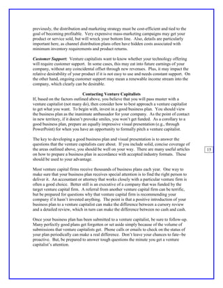 previously, the distribution and marketing strategy must be cost-efficient and tied to the
goal of becoming profitable. Very expensive mass-marketing campaigns may get your
product or service sold, but will wreck your bottom line. Also, details are particularly
important here, as channel distribution plans often have hidden costs associated with
minimum inventory requirements and product returns.

Customer Support: Venture capitalists want to know whether your technology offering
will require customer support. In some cases, this may eat into future earnings of your
company, without any coincidental offset through new revenues. Plus, it may impact the
relative desirability of your product if it is not easy to use and needs constant support. On
the other hand, ongoing customer support may mean a renewable income stream into the
company, which clearly can be desirable.

                               Contacting Venture Capitalists
If, based on the factors outlined above, you believe that you will pass muster with a
venture capitalist (not many do), then consider how to best approach a venture capitalist
to get what you want. To begin with, invest in a good business plan. You should view
the business plan as the inanimate ambassador for your company. As the point of contact
in new territory, if it doesn’t provoke smiles, you won’t get funded. As a corollary to a
good business plan, prepare an equally impressive visual presentation (e.g., through
PowerPoint) for when you have an opportunity to formally pitch a venture capitalist.

The key to developing a good business plan and visual presentation is to answer the
questions that the venture capitalists care about. If you include solid, concise coverage of
the areas outlined above, you should be well on your way. There are many useful articles        15
on how to prepare a business plan in accordance with accepted industry formats. These
should be used to your advantage.

Most venture capital firms receive thousands of business plans each year. One way to
make sure that your business plan receives special attention is to find the right person to
deliver it. An accountant or attorney that works closely with a particular venture firm is
often a good choice. Better still is an executive of a company that was funded by the
target venture capital firm. A referral from another venture capital firm can be terrific,
but be prepared for questions why that venture capital firm is recommending your
company if it hasn’t invested anything. The point is that a positive introduction of your
business plan to a venture capitalist can make the difference between a cursory review
and a detailed review, which in turn can make the difference between no cash and cash.

Once your business plan has been submitted to a venture capitalist, be sure to follow-up.
Many perfectly good plans get forgotten or set aside simply because of the volume of
submissions that venture capitalists get. Phone calls or emails to check on the status of
your plan periodically can make a real difference. Don’t leave your chances to fate--be
proactive. But, be prepared to answer tough questions the minute you get a venture
capitalist’s attention.
 