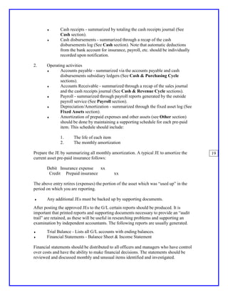 ♦       Cash receipts - summarized by totaling the cash receipts journal (See
               Cash section).
       ♦       Cash disbursements - summarized through a recap of the cash
               disbursements log (See Cash section). Note that automatic deductions
               from the bank account for insurance, payroll, etc. should be individually
               recorded upon notification.

2.     Operating activities
       ♦      Accounts payable - summarized via the accounts payable and cash
              disbursements subsidiary ledgers (See Cash & Purchasing Cycle
              sections).
       ♦      Accounts Receivable - summarized through a recap of the sales journal
              and the cash receipts journal (See Cash & Revenue Cycle sections).
       ♦      Payroll - summarized through payroll reports generated by the outside
              payroll service (See Payroll section).
       ♦      Depreciation/Amortization - summarized through the fixed asset log (See
              Fixed Assets section).
       ♦      Amortization of prepaid expenses and other assets (see Other section)
              should be done by maintaining a supporting schedule for each pre-paid
              item. This schedule should include:

               1.     The life of each item
               2.     The monthly amortization

Prepare the JE by summarizing all monthly amortization. A typical JE to amortize the       19
current asset pre-paid insurance follows:

       Debit Insurance expense   xx
        Credit Prepaid insurance             xx

The above entry retires (expenses) the portion of the asset which was “used up” in the
period on which you are reporting.

♦      Any additional JEs must be backed up by supporting documents.
After posting the approved JEs to the G/L certain reports should be produced. It is
important that printed reports and supporting documents necessary to provide an “audit
trail” are retained, as these will be useful in researching problems and supporting an
examination by independent accountants. The following reports are usually generated.
♦      Trial Balance - Lists all G/L accounts with ending balances.
♦      Financial Statements - Balance Sheet & Income Statement

Financial statements should be distributed to all officers and managers who have control
over costs and have the ability to make financial decisions. The statements should be
reviewed and discussed monthly and unusual items identified and investigated.
 