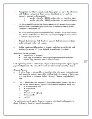 1.     Management should approve authorized check signers and record this information
       with the bank. Management should also set dollar limits above which two
       signatures are required. For example:
              ♦        checks written for < $1,000 might require one authorized signer
              ♦        checks written for > $1,000 might require two authorized signers

2.     No checks should be prepared without proper approval. All cash disbursements
       should be based on supporting documentation such as an appropriate invoice,
       completed expense report, etc.

3.     All checks should be pre-numbered and all check numbers should be accounted
       for. Unused checks should be stored in a locked area and physical access limited
       to authorized personnel only.

4.     The cash disbursements clerk should not reconcile the bank accounts or be an
       authorized signer on the bank account.

5.     Voided checks should be retained to provide a trail when reconciling the bank
       account. (See section “C” below for Bank Reconciliation Procedures).

A three part check is suggested:
       ♦       original sent to the payee
       ♦       first copy attached to the invoice upon payment and filed by vendor
       ♦       second copy retained in a file in numerical order
                                                                                              21
Cash is generally disbursed for the major categories of accounts payable, expense reports,
payroll and petty cash. The cash disbursements procedures are presented by category:

Accounts Payable:
a.    Invoices should be approved for payment in writing after review by an authorized
      individual, who indicates approval by initialing the invoice. A total of the invoices
      to be paid should be calculated for later reference. This total is called a batch
      total.

b.     Checks may be generated manually or through a computer system. Each check
       “run” should result in a check register/cash disbursements journal which lists:
       ♦      Run/disbursement date
       ♦      Check number
       ♦      Payee
       ♦      Invoices check is paying
       ♦      Purchase order #
       ♦      Amount

The total from the check register should be compared to the batch total calculated in 1
above. Differences should be reconciled immediately.
 