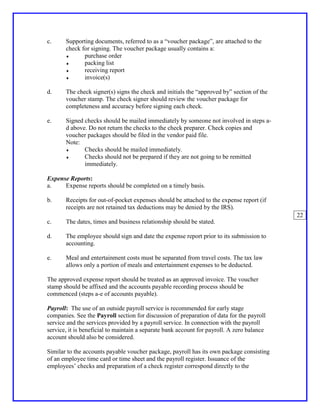 c.     Supporting documents, referred to as a “voucher package”, are attached to the
       check for signing. The voucher package usually contains a:
       ♦      purchase order
       ♦      packing list
       ♦      receiving report
       ♦      invoice(s)

d.     The check signer(s) signs the check and initials the “approved by” section of the
       voucher stamp. The check signer should review the voucher package for
       completeness and accuracy before signing each check.

e.     Signed checks should be mailed immediately by someone not involved in steps a-
       d above. Do not return the checks to the check preparer. Check copies and
       voucher packages should be filed in the vendor paid file.
       Note:
       ♦      Checks should be mailed immediately.
       ♦      Checks should not be prepared if they are not going to be remitted
              immediately.

Expense Reports:
a.    Expense reports should be completed on a timely basis.

b.     Receipts for out-of-pocket expenses should be attached to the expense report (if
       receipts are not retained tax deductions may be denied by the IRS).
                                                                                            22
c.     The dates, times and business relationship should be stated.

d.     The employee should sign and date the expense report prior to its submission to
       accounting.

e.     Meal and entertainment costs must be separated from travel costs. The tax law
       allows only a portion of meals and entertainment expenses to be deducted.

The approved expense report should be treated as an approved invoice. The voucher
stamp should be affixed and the accounts payable recording process should be
commenced (steps a-e of accounts payable).

Payroll: The use of an outside payroll service is recommended for early stage
companies. See the Payroll section for discussion of preparation of data for the payroll
service and the services provided by a payroll service. In connection with the payroll
service, it is beneficial to maintain a separate bank account for payroll. A zero balance
account should also be considered.

Similar to the accounts payable voucher package, payroll has its own package consisting
of an employee time card or time sheet and the payroll register. Issuance of the
employees’ checks and preparation of a check register correspond directly to the
 