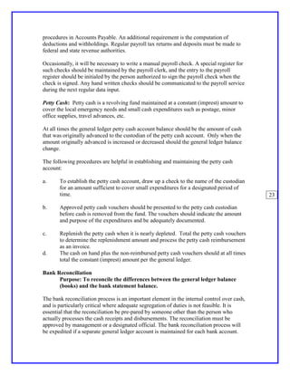 procedures in Accounts Payable. An additional requirement is the computation of
deductions and withholdings. Regular payroll tax returns and deposits must be made to
federal and state revenue authorities.

Occasionally, it will be necessary to write a manual payroll check. A special register for
such checks should be maintained by the payroll clerk, and the entry to the payroll
register should be initialed by the person authorized to sign the payroll check when the
check is signed. Any hand written checks should be communicated to the payroll service
during the next regular data input.

Petty Cash: Petty cash is a revolving fund maintained at a constant (imprest) amount to
cover the local emergency needs and small cash expenditures such as postage, minor
office supplies, travel advances, etc.

At all times the general ledger petty cash account balance should be the amount of cash
that was originally advanced to the custodian of the petty cash account. Only when the
amount originally advanced is increased or decreased should the general ledger balance
change.

The following procedures are helpful in establishing and maintaining the petty cash
account:

a.     To establish the petty cash account, draw up a check to the name of the custodian
       for an amount sufficient to cover small expenditures for a designated period of
       time.                                                                                 23

b.     Approved petty cash vouchers should be presented to the petty cash custodian
       before cash is removed from the fund. The vouchers should indicate the amount
       and purpose of the expenditures and be adequately documented.

c.     Replenish the petty cash when it is nearly depleted. Total the petty cash vouchers
       to determine the replenishment amount and process the petty cash reimbursement
       as an invoice.
d.     The cash on hand plus the non-reimbursed petty cash vouchers should at all times
       total the constant (imprest) amount per the general ledger.

Bank Reconciliation
      Purpose: To reconcile the differences between the general ledger balance
      (books) and the bank statement balance.

The bank reconciliation process is an important element in the internal control over cash,
and is particularly critical where adequate segregation of duties is not feasible. It is
essential that the reconciliation be pre-pared by someone other than the person who
actually processes the cash receipts and disbursements. The reconciliation must be
approved by management or a designated official. The bank reconciliation process will
be expedited if a separate general ledger account is maintained for each bank account.
 