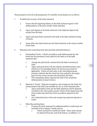 The procedures involved in the preparation of a monthly reconciliation are as follows:

1.     Establish the accuracy of the bank statement.

       a.     Ensure that the beginning balance in the bank statement agrees to the
              ending balance of the prior month’s bank statement.

       b.     Agree each deposit in the bank statement to the duplicate deposit slip
              receipt from the bank.

       c.     Agree each paid check returned by the bank to the bank statement listing
              of checks.

       d.     Agree debit and credit memos per the bank statement to the memos mailed
              by the bank.

2.     Determine the reconciling items between book and bank balances.

       a.     Outstanding Checks - Checks recorded as cash disbursements per the
              books but not presented to and cashed by the bank as of the bank
              statement date.
              1.      Arrange the paid checks returned from the bank in numerical
                      order.
                                                                                              24
              2.      Agree each paid check with the related cash disbursements entry
                      and the list of outstanding checks for the previous month (if
                      applicable). Check off each entry in the cash disbursements
                      journal to indicate that the check has been cashed by the proper
                      payee for the correct amount and returned by the bank.
              3.      The outstanding checks represent the total of the unmarked
                      disbursements in step (2) above.

       b.     Deposits in Transit - Deposits recorded as cash receipts per the books but
              not presented to the bank and available for use as of the statement date.
              1.      Agree each deposit entry per the bank statement with the deposits
                      recorded in the cash receipts journal. Check off the deposits per the
                      cash receipts log which have been recorded as deposits by the
                      bank.
              2.      Any unchecked items in the cash receipts log represent deposits in
                      transit.

       c.     Other Reconciling Items
              1.     Examine the bank statement for additional debit or credit items not
                     recorded in the company’s books such as:
                     ♦      Check returned for insufficient funds –These items should
                            be deducted from the cash book balance. In addition, it is
 