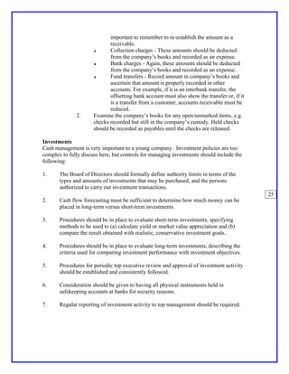 important to remember to re-establish the amount as a
                             receivable.
                      ♦      Collection charges - These amounts should be deducted
                             from the company’s books and recorded as an expense.
                      ♦      Bank charges - Again, these amounts should be deducted
                             from the company’s books and recorded as an expense.
                      ♦      Fund transfers - Record amount in company’s books and
                             ascertain that amount is properly recorded in other
                             accounts. For example, if it is an interbank transfer, the
                             offsetting bank account must also show the transfer or, if it
                             is a transfer from a customer, accounts receivable must be
                             reduced.
              2.      Examine the company’s books for any open/unmarked items, e.g.
                      checks recorded but still in the company’s custody. Held checks
                      should be recorded as payables until the checks are released.

Investments
Cash management is very important to a young company. Investment policies are too
complex to fully discuss here, but controls for managing investments should include the
following:

1.     The Board of Directors should formally define authority limits in terms of the
       types and amounts of investments that may be purchased, and the persons
       authorized to carry out investment transactions.
                                                                                             25
2.     Cash flow forecasting must be sufficient to determine how much money can be
       placed in long-term versus short-term investments.

3.     Procedures should be in place to evaluate short-term investments, specifying
       methods to be used to (a) calculate yield or market value appreciation and (b)
       compare the result obtained with realistic, conservative investment goals.

4.     Procedures should be in place to evaluate long-term investments, describing the
       criteria used for comparing investment performance with investment objectives.

5.     Procedures for periodic top executive review and approval of investment activity
       should be established and consistently followed.

6.     Consideration should be given to having all physical instruments held in
       safekeeping accounts at banks for security reasons.

7.     Regular reporting of investment activity to top management should be required.
 