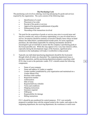 The Purchasing Cycle
The purchasing cycle involves ordering, receiving and paying for goods and services
required by the organization. The cycle consists of the following steps:

       ♦      Identification of a need
       ♦      Placement of an order
       ♦      Receipt of the goods or services
       ♦      Approval for payment/establishment of payable
       ♦      Disbursement of cash
       ♦       Recording of the transactions involved

1.     The need for the acquisition of goods or services may arise in several areas and
       may be a routine one, such as inventory replenishing, or a one-of-a-kind item or
       service. Inventories should be routinely reviewed to identify items whose on hand
       balance has fallen below a predetermined reorder point. For more significant
       purchases, the individuals responsible for ordering merchandise should be
       encouraged to get several bids to ensure that the company is purchasing goods at
       the lowest possible cost. While this may appear to be a very time intensive effort,
       especially during the development stages of the business, significant price
       variations in the marketplace will make it worthwhile to shop around.

2.     Typically one individual (purchasing department) should be the focal point
       through which all orders are channeled. The originating department issues a
       purchase requisition, and the purchasing department prepares a purchase order
       (P.O.) that is sent to the particular vendor. P.O.’s should contain the following     26
       components:

       ♦      Name of your company
       ♦      Name and address of vendor or supplier
       ♦      Vendor number (established by your organization and maintained on a
              Vendor Master File)
       ♦      Purchase order number
       ♦      Requisition number
       ♦      Authorization
       ♦      Date of issue
       ♦      Required delivery schedule
       ♦      Terms and conditions
       ♦      Shipping instructions
       ♦      Insurance required
       ♦      FOB point
       ♦      Responsibility for damage
       ♦      Billing instructions

       P.O.’s should be pre-numbered for control purposes. P.O.’s are normally
       prepared in multiple form with the original routed to the vendor, and copies to the
       originating department, the receiving department, the warehouse or stock room
 