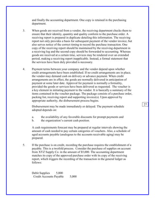 and finally the accounting department. One copy is retained in the purchasing
     department.

3.   When goods are received from a vendor, the receiving department checks them to
     ensure that their identity, quantity and quality conform to the purchase order. A
     receiving report is prepared in duplicate detailing this information. The receiving
     report not only provides a basis for subsequent payment of the vendor invoice, but
     also serves notice of the correct timing to record the purchase transaction. One
     copy of the receiving report should be maintained by the receiving department in
     a receiving log and the second copy should be forwarded to accounting. Whereas
     goods are received at a certain time, services may be rendered over an extended
     period, making a receiving report inapplicable. Instead, a formal statement that
     the services have been duly provided is necessary.

4.   Payment terms between your company and the vendor depend upon whether
     credit arrangements have been established. If no credit arrangements are in place,
     the vendor may demand cash on delivery or advance payment. When credit
     arrangements are in effect, the goods are normally delivered in anticipation of
     payment at some later date. Approval for payment is normally a formality,
     provided the goods or services have been delivered as requested. The voucher is
     a key element in initiating payment to the vendor. It is basically a summary of the
     items contained in the voucher package. The package consists of a purchase order,
     packing list, receiving report and supporting invoice(s). Upon approval by
     appropriate authority, the disbursement process begins.
                                                                                            27
     Disbursement may be made immediately or delayed. The payment schedule
     adopted depends on:

     a.     the availability of any favorable discounts for prompt payments and
     b.     the organization’s current cash position.

     A cash requirements forecast may be prepared at regular intervals showing the
     amount of cash needed to pay certain categories of vouchers. Also, a schedule of
     aged accounts payable (analogous to the accounts receivable aging) may be
     prepared.

5.   If the purchase is on credit, recording the purchase requires the establishment of a
     payable. This is a twofold process. Consider the purchase of supplies on account
     from XYZ Supply Co. in the amount of $5,000. The accounting department
     matches its copy of the approved purchase order with its copy of the receiving
     report, which triggers the recording of the transaction in the general ledger as
     follows:


     Debit Supplies    5,000
      Credit Accounts Payable       5,000
 