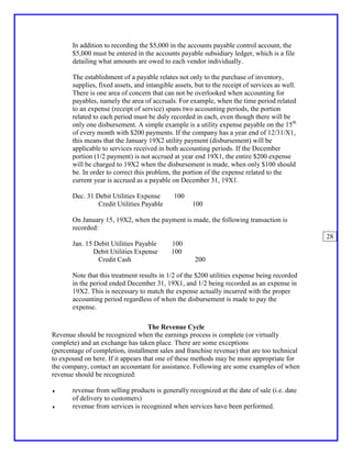 In addition to recording the $5,000 in the accounts payable control account, the
       $5,000 must be entered in the accounts payable subsidiary ledger, which is a file
       detailing what amounts are owed to each vendor individually.

       The establishment of a payable relates not only to the purchase of inventory,
       supplies, fixed assets, and intangible assets, but to the receipt of services as well.
       There is one area of concern that can not be overlooked when accounting for
       payables, namely the area of accruals. For example, when the time period related
       to an expense (receipt of service) spans two accounting periods, the portion
       related to each period must be duly recorded in each, even though there will be
       only one disbursement. A simple example is a utility expense payable on the 15th
       of every month with $200 payments. If the company has a year end of 12/31/X1,
       this means that the January 19X2 utility payment (disbursement) will be
       applicable to services received in both accounting periods. If the December
       portion (1/2 payment) is not accrued at year end 19X1, the entire $200 expense
       will be charged to 19X2 when the disbursement is made, when only $100 should
       be. In order to correct this problem, the portion of the expense related to the
       current year is accrued as a payable on December 31, 19X1.

       Dec. 31 Debit Utilities Expense        100
                Credit Utilities Payable             100

       On January 15, 19X2, when the payment is made, the following transaction is
       recorded:
                                                                                                28
       Jan. 15 Debit Utilities Payable       100
               Debit Utilities Expense       100
                Credit Cash                           200

       Note that this treatment results in 1/2 of the $200 utilities expense being recorded
       in the period ended December 31, 19X1, and 1/2 being recorded as an expense in
       19X2. This is necessary to match the expense actually incurred with the proper
       accounting period regardless of when the disbursement is made to pay the
       expense.

                                    The Revenue Cycle
Revenue should be recognized when the earnings process is complete (or virtually
complete) and an exchange has taken place. There are some exceptions
(percentage of completion, installment sales and franchise revenue) that are too technical
to expound on here. If it appears that one of these methods may be more appropriate for
the company, contact an accountant for assistance. Following are some examples of when
revenue should be recognized:

♦      revenue from selling products is generally recognized at the date of sale (i.e. date
       of delivery to customers)
♦      revenue from services is recognized when services have been performed.
 