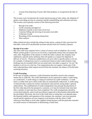 ♦      revenue from disposing of assets other than products, is recognized at the date of
       sale.

The revenue cycle incorporates the receipt and processing of sales orders, the shipment of
goods or providing services to customers and the related billing and collection activities.
The revenue cycle typically consists of the following activities:
♦      Receipt of an order
♦      Credit screening and approval
♦      Shipment of goods or provision of services
♦      Customer billing and servicing of accounts receivable
♦      Collection of cash
♦      Recording of the accounting transactions
♦      Sales analysis

Other related activities include the setting of sales prices, costing of sales, provision for
bad debts, write-off of uncollectible accounts and provision for warranty expenses.

Receipt of an order
The sales order may originate from a variety of sources such as telephone, fax or mail.
Where custom goods or services are involved, a negotiated contract may accompany the
sales order. Regardless of the manner in which the order is placed, the company must
implement a specific policy defining what will qualify as a request for shipment or
delivery of service. Numerous complications can arise when a specific policy is not set,
for example; if salespersons receive a commission based on sales orders booked, some
                                                                                                 29
bookings may be recorded which are not actual sales, but rather a request to “try out” the
product or service on a trial run. If an organization does not require a hard copy of the
sales order/purchase order request received from the customer, the chance of invalid sales
occurring increases.

Credit Screening
In the case of regular customers, credit information should be stored in the customer
master file or credit file. The credit information can be expressed as either a credit rating
or a credit limit. A credit rating is a rating of customers by credit worthiness. A credit
limit is a dollar limit up to which credit sales are automatically authorized. A credit rating
or limit provides a means for routine screening by sales persons acting under a general
authorization. The establishment of credit arrangements may precede the placement of
the first order placed by the prospective customer, or it may be initiated some time later
after a number of cash sales have been completed. The credit arrangements should be
reviewed periodically, and revised according to improved or deteriorated relationship that
has developed. Obviously, the level of the credit limit or rating that is set depends upon
the financial stability and reputation of the customer, the customer’s previous payment
record and the eagerness of your company to do business with the client. Credit
references from banks or from other suppliers doing business with the particular customer
are useful sources of information in determining a credit limit.
 