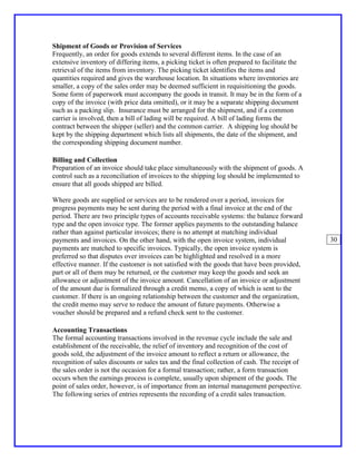 Shipment of Goods or Provision of Services
Frequently, an order for goods extends to several different items. In the case of an
extensive inventory of differing items, a picking ticket is often prepared to facilitate the
retrieval of the items from inventory. The picking ticket identifies the items and
quantities required and gives the warehouse location. In situations where inventories are
smaller, a copy of the sales order may be deemed sufficient in requisitioning the goods.
Some form of paperwork must accompany the goods in transit. It may be in the form of a
copy of the invoice (with price data omitted), or it may be a separate shipping document
such as a packing slip. Insurance must be arranged for the shipment, and if a common
carrier is involved, then a bill of lading will be required. A bill of lading forms the
contract between the shipper (seller) and the common carrier. A shipping log should be
kept by the shipping department which lists all shipments, the date of the shipment, and
the corresponding shipping document number.

Billing and Collection
Preparation of an invoice should take place simultaneously with the shipment of goods. A
control such as a reconciliation of invoices to the shipping log should be implemented to
ensure that all goods shipped are billed.

Where goods are supplied or services are to be rendered over a period, invoices for
progress payments may be sent during the period with a final invoice at the end of the
period. There are two principle types of accounts receivable systems: the balance forward
type and the open invoice type. The former applies payments to the outstanding balance
rather than against particular invoices; there is no attempt at matching individual
payments and invoices. On the other hand, with the open invoice system, individual             30
payments are matched to specific invoices. Typically, the open invoice system is
preferred so that disputes over invoices can be highlighted and resolved in a more
effective manner. If the customer is not satisfied with the goods that have been provided,
part or all of them may be returned, or the customer may keep the goods and seek an
allowance or adjustment of the invoice amount. Cancellation of an invoice or adjustment
of the amount due is formalized through a credit memo, a copy of which is sent to the
customer. If there is an ongoing relationship between the customer and the organization,
the credit memo may serve to reduce the amount of future payments. Otherwise a
voucher should be prepared and a refund check sent to the customer.

Accounting Transactions
The formal accounting transactions involved in the revenue cycle include the sale and
establishment of the receivable, the relief of inventory and recognition of the cost of
goods sold, the adjustment of the invoice amount to reflect a return or allowance, the
recognition of sales discounts or sales tax and the final collection of cash. The receipt of
the sales order is not the occasion for a formal transaction; rather, a form transaction
occurs when the earnings process is complete, usually upon shipment of the goods. The
point of sales order, however, is of importance from an internal management perspective.
The following series of entries represents the recording of a credit sales transaction.
 
