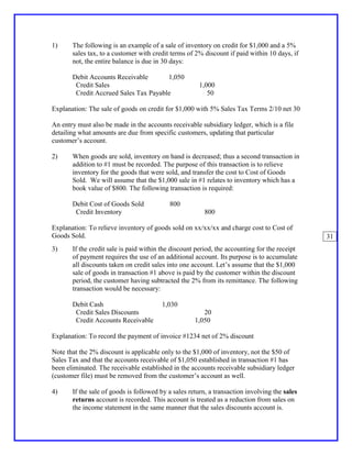 1)     The following is an example of a sale of inventory on credit for $1,000 and a 5%
       sales tax, to a customer with credit terms of 2% discount if paid within 10 days, if
       not, the entire balance is due in 30 days:

       Debit Accounts Receivable       1,050
        Credit Sales                                  1,000
        Credit Accrued Sales Tax Payable                 50

Explanation: The sale of goods on credit for $1,000 with 5% Sales Tax Terms 2/10 net 30

An entry must also be made in the accounts receivable subsidiary ledger, which is a file
detailing what amounts are due from specific customers, updating that particular
customer’s account.

2)     When goods are sold, inventory on hand is decreased; thus a second transaction in
       addition to #1 must be recorded. The purpose of this transaction is to relieve
       inventory for the goods that were sold, and transfer the cost to Cost of Goods
       Sold. We will assume that the $1,000 sale in #1 relates to inventory which has a
       book value of $800. The following transaction is required:

       Debit Cost of Goods Sold            800
        Credit Inventory                                800

Explanation: To relieve inventory of goods sold on xx/xx/xx and charge cost to Cost of
Goods Sold.                                                                                    31
3)     If the credit sale is paid within the discount period, the accounting for the receipt
       of payment requires the use of an additional account. Its purpose is to accumulate
       all discounts taken on credit sales into one account. Let’s assume that the $1,000
       sale of goods in transaction #1 above is paid by the customer within the discount
       period, the customer having subtracted the 2% from its remittance. The following
       transaction would be necessary:

       Debit Cash                       1,030
        Credit Sales Discounts                          20
        Credit Accounts Receivable                   1,050

Explanation: To record the payment of invoice #1234 net of 2% discount

Note that the 2% discount is applicable only to the $1,000 of inventory, not the $50 of
Sales Tax and that the accounts receivable of $1,050 established in transaction #1 has
been eliminated. The receivable established in the accounts receivable subsidiary ledger
(customer file) must be removed from the customer’s account as well.

4)     If the sale of goods is followed by a sales return, a transaction involving the sales
       returns account is recorded. This account is treated as a reduction from sales on
       the income statement in the same manner that the sales discounts account is.
 