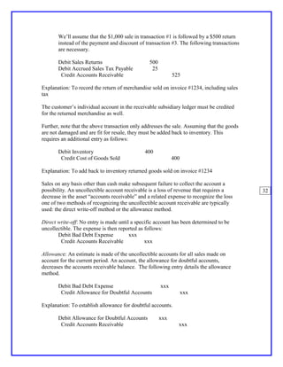 We’ll assume that the $1,000 sale in transaction #1 is followed by a $500 return
       instead of the payment and discount of transaction #3. The following transactions
       are necessary.

       Debit Sales Returns                       500
       Debit Accrued Sales Tax Payable            25
        Credit Accounts Receivable                           525

Explanation: To record the return of merchandise sold on invoice #1234, including sales
tax

The customer’s individual account in the receivable subsidiary ledger must be credited
for the returned merchandise as well.

Further, note that the above transaction only addresses the sale. Assuming that the goods
are not damaged and are fit for resale, they must be added back to inventory. This
requires an additional entry as follows:

       Debit Inventory                         400
        Credit Cost of Goods Sold                            400

Explanation: To add back to inventory returned goods sold on invoice #1234

Sales on any basis other than cash make subsequent failure to collect the account a
possibility. An uncollectible account receivable is a loss of revenue that requires a       32
decrease in the asset “accounts receivable” and a related expense to recognize the loss
one of two methods of recognizing the uncollectible account receivable are typically
used: the direct write-off method or the allowance method.

Direct write-off: No entry is made until a specific account has been determined to be
uncollectible. The expense is then reported as follows:
       Debit Bad Debt Expense           xxx
        Credit Accounts Receivable             xxx

Allowance: An estimate is made of the uncollectible accounts for all sales made on
account for the current period. An account, the allowance for doubtful accounts,
decreases the accounts receivable balance. The following entry details the allowance
method.

       Debit Bad Debt Expense                          xxx
        Credit Allowance for Doubtful Accounts                     xxx

Explanation: To establish allowance for doubtful accounts.

       Debit Allowance for Doubtful Accounts           xxx
        Credit Accounts Receivable                             xxx
 