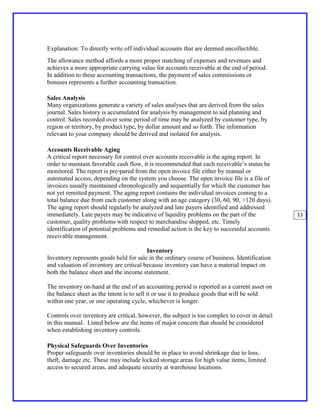 Explanation: To directly write off individual accounts that are deemed uncollectible.
The allowance method affords a more proper matching of expenses and revenues and
achieves a more appropriate carrying value for accounts receivable at the end of period.
In addition to these accounting transactions, the payment of sales commissions or
bonuses represents a further accounting transaction.

Sales Analysis
Many organizations generate a variety of sales analyses that are derived from the sales
journal. Sales history is accumulated for analysis by management to aid planning and
control. Sales recorded over some period of time may be analyzed by customer type, by
region or territory, by product type, by dollar amount and so forth. The information
relevant to your company should be derived and isolated for analysis.

Accounts Receivable Aging
A critical report necessary for control over accounts receivable is the aging report. In
order to maintain favorable cash flow, it is recommended that each receivable’s status be
monitored. The report is pre-pared from the open invoice file either by manual or
automated access, depending on the system you choose. The open invoice file is a file of
invoices usually maintained chronologically and sequentially for which the customer has
not yet remitted payment. The aging report contains the individual invoices coming to a
total balance due from each customer along with an age category (30, 60, 90, >120 days).
The aging report should regularly be analyzed and late payers identified and addressed
immediately. Late payers may be indicative of liquidity problems on the part of the            33
customer, quality problems with respect to merchandise shipped, etc. Timely
identification of potential problems and remedial action is the key to successful accounts
receivable management.

                                         Inventory
Inventory represents goods held for sale in the ordinary course of business. Identification
and valuation of inventory are critical because inventory can have a material impact on
both the balance sheet and the income statement.

The inventory on-hand at the end of an accounting period is reported as a current asset on
the balance sheet as the intent is to sell it or use it to produce goods that will be sold
within one year, or one operating cycle, whichever is longer.

Controls over inventory are critical, however, the subject is too complex to cover in detail
in this manual. Listed below are the items of major concern that should be considered
when establishing inventory controls.

Physical Safeguards Over Inventories
Proper safeguards over inventories should be in place to avoid shrinkage due to loss,
theft, damage etc. These may include locked storage areas for high value items, limited
access to secured areas, and adequate security at warehouse locations.
 