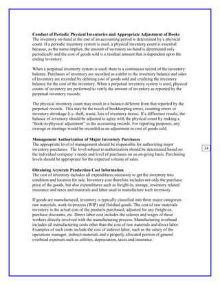Conduct of Periodic Physical Inventories and Appropriate Adjustment of Books
The inventory on-hand at the end of an accounting period is determined by a physical
count. If a periodic inventory system is used, a physical inventory count is essential
because, as the name implies, the amount of inventory on-hand is determined only
periodically and the cost of goods sold is a residual amount that is dependent upon the
ending inventory.

When a perpetual inventory system is used, there is a continuous record of the inventory
balance. Purchases of inventory are recorded as a debit to the inventory balance and sales
of inventory are recorded by debiting cost of goods sold and crediting the inventory
balance for the cost of the inventory. When a perpetual inventory system is used, physical
counts of inventory are performed to verify the amount of inventory as reported by the
perpetual inventory records.

The physical inventory count may result in a balance different from that reported by the
perpetual records. This may be the result of bookkeeping errors, counting errors or
inventory shrinkage (i.e. theft, waste, loss of inventory items). If a difference results, the
balance of inventory should be adjusted to agree with the physical count by making a
“book-to-physical adjustment” to the accounting records. For reporting purposes, any
overage or shortage would be recorded as an adjustment to cost of goods sold.

Management Authorization of Major Inventory Purchases
The appropriate level of management should be responsible for authorizing major
inventory purchases. The level subject to authorization should be determined based on            34
the individual company’s needs and level of purchases on an on-going basis. Purchasing
levels should be appropriate for the expected volume of sales.

Obtaining Accurate Production Cost Information
The cost of inventory includes all expenditures necessary to get the inventory into
condition and location for sale. Inventory cost therefore includes not only the purchase
price of the goods, but also expenditures such as freight-in, storage, inventory related
insurance and taxes and materials and labor used to manufacture such inventory.

If goods are manufactured, inventory is typically classified into three major categories:
raw materials, work-in-process (WIP) and finished goods. The cost of raw materials
inventory is the actual cost of the products purchased, adjusted for any freight-in,
purchase discounts, etc. Direct labor cost includes the salaries and wages of those
workers directly involved with the manufacturing process. Manufacturing overhead
includes all manufacturing costs other than the cost of raw materials and direct labor.
Examples of such costs include the cost of indirect labor, such as the salary of the
operations manager, indirect materials and a properly allocated portion of general
overhead expenses such as utilities, depreciation, taxes and insurance.
 