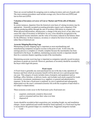 There are several methods for assigning costs to ending inventory and cost of goods sold.
The most common procedures used include average cost, first-in-first-out (FIFO) and
last-in-first-out (LIFO).

Valuation of Inventory at Lower of Cost or Market and Write-offs of Obsolete
Items
In certain instances, departure from the historical costs basis of valuing inventory may be
appropriate. Generally accepted accounting principles require such a departure if the
revenue-producing ability through the sale of inventory falls below its original cost.
When physical deterioration, obsolescence, a change in the price level, or any other event
causes the value of inventory to fall below its cost, a loss should be recognized in the
current period income statement, and the value of inventory reduced on the balance sheet
for the difference. In these instances, inventory is valued at the lower of cost or market
rather than at historical cost

Accurate Shipping/Receiving Logs
Maintaining accurate shipping logs is important as most merchandising and
manufacturing companies recognize revenue at the point of sale. At this time, the
earnings process is complete or virtually complete because the merchandise has been
transferred to the buyer. In addition, maintaining accurate records is important should
there be a customer dispute regarding receipt of the merchandise.

Maintaining accurate receiving logs is important as companies typically record inventory
purchases as goods are received. However, purchases of inventory should be recorded by
the buyer when legal title passes.                                                              35


                                         Fixed Assets
A Fixed Asset is generally any asset purchased for use in the day to day operation of
business and from which an economic benefit will be derived over a period greater than
one year. This category of assets includes items of property and equipment such as
buildings, office furniture, or delivery trucks, and excludes such assets acquired for resale
(inventory), investment, maintenance (e.g. supplies), or general and administrative
expenses. At the time a fixed asset is acquired, its cost is capitalized and subsequently
depreciated over the asset’s estimated economic life (with the exception of land which is
not subject to depreciation).

Three economic events occur in the fixed asset cycle; fixed assets are:

1.     acquired, constructed, created or discovered
2.     used or consumed and lose their value over time
3.     disposed of

Assets should be recorded at their acquisition cost, including freight, tax and installation
charges. Assets capitalized each month should be listed separately in a fixed asset log that
is reconciled to the general ledger on a monthly basis. Suggested categories include:
♦       Land
 