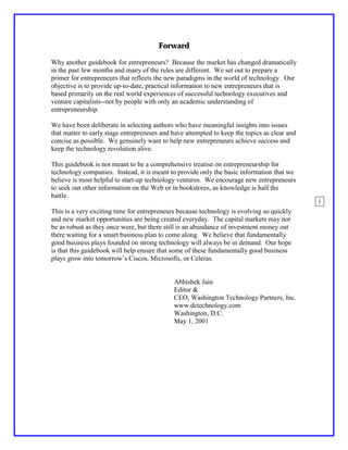 Forward

Why another guidebook for entrepreneurs? Because the market has changed dramatically
in the past few months and many of the rules are different. We set out to prepare a
primer for entrepreneurs that reflects the new paradigms in the world of technology. Our
objective is to provide up-to-date, practical information to new entrepreneurs that is
based primarily on the real world experiences of successful technology executives and
venture capitalists--not by people with only an academic understanding of
entrepreneurship.

We have been deliberate in selecting authors who have meaningful insights into issues
that matter to early stage entrepreneurs and have attempted to keep the topics as clear and
concise as possible. We genuinely want to help new entrepreneurs achieve success and
keep the technology revolution alive.

This guidebook is not meant to be a comprehensive treatise on entrepreneurship for
technology companies. Instead, it is meant to provide only the basic information that we
believe is most helpful to start-up technology ventures. We encourage new entrepreneurs
to seek out other information on the Web or in bookstores, as knowledge is half the
battle.
                                                                                              i
This is a very exciting time for entrepreneurs because technology is evolving so quickly
and new market opportunities are being created everyday. The capital markets may not
be as robust as they once were, but there still is an abundance of investment money out
there waiting for a smart business plan to come along. We believe that fundamentally
good business plays founded on strong technology will always be in demand. Our hope
is that this guidebook will help ensure that some of these fundamentally good business
plays grow into tomorrow’s Ciscos, Microsofts, or Celeras.


                                             Abhishek Jain
                                             Editor &
                                             CEO, Washington Technology Partners, Inc.
                                             www.dctechnology.com
                                             Washington, D.C.
                                             May 1, 2001
 