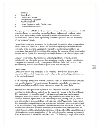 ♦      Buildings
♦      Autos/Trucks
♦      Furniture & Fixtures
♦      Manufacturing Equipment
♦      R & D Equipment
♦      Leased Equipment under Capital Lease
♦      Leasehold Improvements

As capital assets are added to the fixed asset log each month, a fixed asset number should
be assigned and a corresponding pre-numbered asset sticker should be placed on the
actual asset. Asset stickers can be purchased at most stationary stores. Such stickers
facilitate control over the assets by allowing you to take periodic “physical inventories”
of your company’s assets.

One problem area within accounting for fixed assets is determining when an expenditure
related to the asset should be expensed (i.e. maintenance) or capitalized (added to the
book value of the asset and depreciated). Generally, small dollar expenditures are
expensed as incurred, while expenditures that increase the economic life, or improves the
services derived from a fixed asset capitalized (added to the book value and depreciated).

Company policy should determine what types of expenditures or purchases are
capitalizable, and what dollar amount the expenditures must be to require capitalization
vs. expense treatment. Generally, a company establishes a dollar limit, such as $250,
when deciding which expenditures to capitalize and which to expense.
                                                                                                 36
Depreciation
Certain conventions may be adopted in the company’s depreciation policies. For
example, a full month of depreciation may be taken in the month of acquisition and none
in the month of disposal.

When selecting a depreciation method, you should select the method that most aptly fits
your specific situation. The most common depreciation methods for book purposes
include straight line, double declining balance and sum of the year’s digits.

At month end, the depreciation expense on each fixed asset should be calculated in
compliance with the adopted method, and the proper entry posted to the General Ledger.
This means that a portion of the asset’s cost is expensed in each accounting period
throughout its useful economic life. This is a system of cost allocation, not of asset
valuation. Note that depreciation is not subtracted (credited) directly from (to) the fixed
asset account, but is accumulated in a contra-account called Accumulated Depreciation.
This account is netted against the fixed asset account for balance sheet presentation, and
in the determination of any gain or loss on disposal of the fixed asset when it is sold. The
accumulated deprecation account continues to increase in balance, to the extent of the
cost of the asset, until the asset is fully depreciated or disposed of. The account balance is
eliminated only when the asset is taken off the books. Generally a separate accumulated
deprecation account is utilized for each fixed asset. The following example illustrates the
 