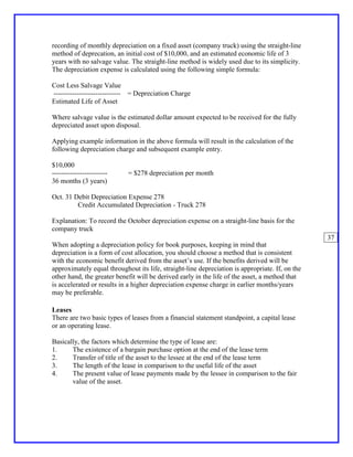 recording of monthly depreciation on a fixed asset (company truck) using the straight-line
method of deprecation, an initial cost of $10,000, and an estimated economic life of 3
years with no salvage value. The straight-line method is widely used due to its simplicity.
The depreciation expense is calculated using the following simple formula:

Cost Less Salvage Value
----------------------------- = Depreciation Charge
Estimated Life of Asset

Where salvage value is the estimated dollar amount expected to be received for the fully
depreciated asset upon disposal.

Applying example information in the above formula will result in the calculation of the
following depreciation charge and subsequent example entry.

$10,000
------------------------    = $278 depreciation per month
36 months (3 years)

Oct. 31 Debit Depreciation Expense 278
         Credit Accumulated Depreciation - Truck 278

Explanation: To record the October depreciation expense on a straight-line basis for the
company truck
                                                                                                 37
When adopting a depreciation policy for book purposes, keeping in mind that
depreciation is a form of cost allocation, you should choose a method that is consistent
with the economic benefit derived from the asset’s use. If the benefits derived will be
approximately equal throughout its life, straight-line depreciation is appropriate. If, on the
other hand, the greater benefit will be derived early in the life of the asset, a method that
is accelerated or results in a higher depreciation expense charge in earlier months/years
may be preferable.

Leases
There are two basic types of leases from a financial statement standpoint, a capital lease
or an operating lease.

Basically, the factors which determine the type of lease are:
1.     The existence of a bargain purchase option at the end of the lease term
2.     Transfer of title of the asset to the lessee at the end of the lease term
3.     The length of the lease in comparison to the useful life of the asset
4.     The present value of lease payments made by the lessee in comparison to the fair
       value of the asset.
 