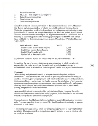 1.     Federal income tax
2.     FICA tax - both employer and employee
3.     Federal unemployment tax
4.     State income tax
5.     State unemployment tax

Note: Not all payroll services perform all of the functions mentioned above. Make sure
that there is a clear understanding of what is expected from the service you choose.
Unlike the computations involved in determining pay-roll expense, recording the related
journal entries is a simple and straightforward process. There are several payroll related
accounts, and care must be taken to post the proper amounts to each. To illustrate, here is
the entry to record a hypothetical bi-monthly payroll expense of $50,000 with related
taxes withheld. For demonstration purposes, assume 7% state tax, 10% federal tax, and
7.15% FICA.

       Debit Salaries Expense                           50,000
        Credit Federal Income Taxes Payable                          5,000
        Credit State Income Taxes Payable                            3,500
        Credit FICA Taxes Payable                                    3,575
        Credit Cash or Salaries Payable                             37,925

Explanation: To record payroll and related taxes for the period ended 10/31/X1

In addition, the use of an imprest account, a separate account to which one check is
deposited for the entire payroll and from which all payroll checks are drawn, is              39
recommended. Such an account will facilitate greater control over payroll disbursements.

Personnel
When dealing with personnel matters, it is important to retain proper, complete
information. This is necessary for such matters as providing assistance in the hiring of
qualified personnel, providing employees with timely and useful reviews and evaluations,
the issuance of timely and accurate paychecks, assuring the satisfaction of governmental
regulations regarding employees, assurance that compensation and benefits packages are
allowing the recruitment and retention of competent personnel, and to assure a safe,
healthy, and productive work environment.
A personnel file should be maintained for each individual in the company. Each file
should contain forms that authorize the hiring, payment, deduction of taxes and insurance
benefits, discipline and termination of employees.

Personnel records should always be locked and access restricted to authorized personnel
only. Persons responsible for the personnel files should not have the authority to approve
time cards or time sheets.

Terminating employees should return any company property prior to receiving their last
paycheck. Change passwords to computers or security systems as soon as possible after
an employee terminates.
 