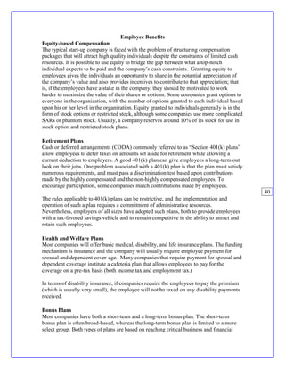 Employee Benefits
Equity-based Compensation
The typical start-up company is faced with the problem of structuring compensation
packages that will attract high quality individuals despite the constraints of limited cash
resources. It is possible to use equity to bridge the gap between what a top-notch
individual expects to be paid and the company’s cash constraints. Granting equity to
employees gives the individuals an opportunity to share in the potential appreciation of
the company’s value and also provides incentives to contribute to that appreciation; that
is, if the employees have a stake in the company, they should be motivated to work
harder to maximize the value of their shares or options. Some companies grant options to
everyone in the organization, with the number of options granted to each individual based
upon his or her level in the organization. Equity granted to individuals generally is in the
form of stock options or restricted stock, although some companies use more complicated
SARs or phantom stock. Usually, a company reserves around 10% of its stock for use in
stock option and restricted stock plans.

Retirement Plans
Cash or deferred arrangements (CODA) commonly referred to as “Section 401(k) plans”
allow employees to defer taxes on amounts set aside for retirement while allowing a
current deduction to employers. A good 401(k) plan can give employees a long-term out
look on their jobs. One problem associated with a 401(k) plan is that the plan must satisfy
numerous requirements, and must pass a discrimination test based upon contributions
made by the highly compensated and the non-highly compensated employees. To
encourage participation, some companies match contributions made by employees.
                                                                                               40
The rules applicable to 401(k) plans can be restrictive, and the implementation and
operation of such a plan requires a commitment of administrative resources.
Nevertheless, employers of all sizes have adopted such plans, both to provide employees
with a tax-favored savings vehicle and to remain competitive in the ability to attract and
retain such employees.

Health and Welfare Plans
Most companies will offer basic medical, disability, and life insurance plans. The funding
mechanism is insurance and the company will usually require employee payment for
spousal and dependent cover-age. Many companies that require payment for spousal and
dependent coverage institute a cafeteria plan that allows employees to pay for the
coverage on a pre-tax basis (both income tax and employment tax.)

In terms of disability insurance, if companies require the employees to pay the premium
(which is usually very small), the employee will not be taxed on any disability payments
received.

Bonus Plans
Most companies have both a short-term and a long-term bonus plan. The short-term
bonus plan is often broad-based, whereas the long-term bonus plan is limited to a more
select group. Both types of plans are based on reaching critical business and financial
 