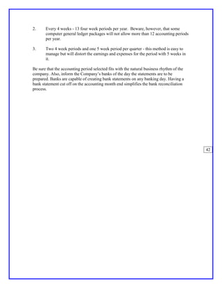 2.     Every 4 weeks - 13 four week periods per year. Beware, however, that some
       computer general ledger packages will not allow more than 12 accounting periods
       per year.

3.     Two 4 week periods and one 5 week period per quarter - this method is easy to
       manage but will distort the earnings and expenses for the period with 5 weeks in
       it.

Be sure that the accounting period selected fits with the natural business rhythm of the
company. Also, inform the Company’s banks of the day the statements are to be
prepared. Banks are capable of creating bank statements on any banking day. Having a
bank statement cut off on the accounting month end simplifies the bank reconciliation
process.




                                                                                           42
 