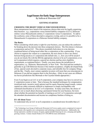 Legal Issues for Early Stage Entrepreneurs
                                 By Sullivan & Worcester LLP∗

                                      GETTING STARTED

CHOOSING THE RIGHT VEHICLE FOR YOUR BUSINESS
Most entrepreneurs have heard of the numerous choices that exist for legally organizing
their business: e.g., corporations versus limited liability companies (LLCs), Delaware
entities versus Massachusetts entities, C corporations versus S corporations. To add to
the confusion, some of these descriptive categories overlap, and so it is possible to be a
Massachusetts S corporation or a Delaware limited liability company.

The Basics
When considering which entity is right for your business, you can reduce the confusion
by breaking down the decision into three component choices. The first choice is between
a corporation and an LLC. This choice essentially boils down to a tax decision
(explained below) of being taxed either like a corporation or like a partnership. If you
choose to organize the venture as a corporation, the next choice is also a tax choice:
between being taxed as a C corporation (the default rule, i.e., how you will be taxed if
you do not timely file with the IRS the appropriate election to be an S corporation), or as
an S corporation (which requires a special tax election and has strict eligibility
requirements, as explained below). Finally, you must choose the jurisdiction of
organization, e.g., Delaware, Massachusetts, or New York. The tried and true method is
                                                                                                          44
generally to go with Delaware because it has market acceptance, a highly developed body
of law, special courts devoted to corporate issues, and tolerable fees for company filings
and the like. Finally, most venture capitalist investors will insist that you reincorporate in
Delaware if you did not organize there in the first place. (Only in rare cases are offshore
tax-haven jurisdictions like Bermuda or the Cayman Islands appropriate.)

Even if you begin as an LLC or an S corporation, your company may have to convert to a
C corporation sooner or later. That is because the standard techniques for compensation
(restricted stock, incentive stock options) and for equity financing (angel rounds, venture
capital) are either extremely difficult to implement or simply incompatible with
continued classification as an LLC or S corporation. In many cases then, the choice of
entity is not so much about choosing a permanent format for your business, but more
about whether the potential tax benefits of starting as an LLC or S corporation outweigh
the attendant documentation and income tax compliance burdens of doing so.

It’s All About Taxes
To understand why an LLC or an S corporation is considered more favorable than a C

∗
  The Technology Law Group of Sullivan & Worcester LLP (www.sandw.com) is comprised of a team of
professionals who regularly serve entrepreneurs and technology-oriented businesses. Additionally, the
Group represents a number of sources of equity capital and debt financing for new, emerging and rapidly
growing ventures. Contact Ameek Ponda at 617.338.2800 for more information.
 