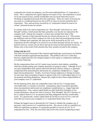corporation for income tax purposes, you first must understand how a C corporation is
taxed. The C corporation tax regime imposes two layers of tax: the corporation is taxed
on its net income (if any), and the stockholders also are taxed when they receive
dividends or liquidation proceeds from the corporation. These two layers of income tax
can result in a combined income tax rate of 65% or more on income earned by the C
corporation. Also, start-up losses incurred by a C corporation cannot be used on its
owners’ personal income tax returns.

In contrast, both LLCs and S corporations are “flow-through” (also known as “pass-
through”) entities, which means that there generally is no income tax imposed on the
company itself. Instead, the company’s owners must include their share of the
company’s income on their personal income tax returns and pay tax on it. (The owners
get sufficient cash out of their company tax-free to pay these increased personal income
taxes.) Perhaps more important, the start-up tax losses incurred by an LLC or S
corporation can flow through to its owners to use on their personal income tax returns. In
general, however, owners can use these start-up tax losses on their personal income tax
returns only to the extent of the amounts they have actually invested in the company.

Going with the LLC
Now that LLCs have been part of the common legal landscape, most lawyers are familiar
with them and their organizational documents. The problem with LLCs is that they
become complicated once the company begins to issue equity to compensate employees
or to attract financing.

On the compensation front, an LLC cannot issue incentive stock options, something              45
which key people joining your company generally are going to expect. Although an LLC
can issue nonqualified stock options and restricted stock interests, doing so is generally
complicated from documentation and income tax compliance standpoints (i.e., bigger
legal and accounting fees). Finally, if you have foreign employees or foreign investors
on your team, their ownership of equity or options in the LLC could subject them to U.S.
tax payment and filing obligations, whereas they might not have these responsibilities if
your company were a C corporation.

On the financing front, there are comparable issues with an LLC’s issuing equity,
convertible debt, or warrants to investors. Issuing these types of securities generally
raises documentation and income tax compliance complications (i.e., bigger legal and
accounting fees). Also, venture capital funds are often backed by foreigners or tax-
exempt institutions, who do not want to invest in “flow throughs” like LLCs because, to
do so, subjects them to U.S. tax payment and filing obligations that they would rather
avoid. As a general rule, venture capital funds do not like to invest in LLCs, and will
insist that you convert your company to a C corporation before they invest.

Perhaps the biggest issue in choosing the LLC format is whether the company can, if
necessary, later convert to a C corporation tax-free. The answer to this is a qualified yes.
With two significant exceptions, it is generally possible to convert an LLC to a C
corporation tax-free. First, the conversion may involve the owners recapturing on their
 