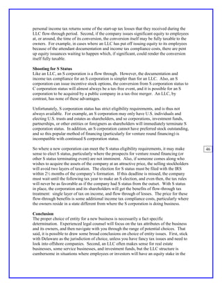 personal income tax returns some of the start-up tax losses that they received during the
LLC flow-through period. Second, if the company issues significant equity to employees
at, or around, the time of its conversion, the conversion itself may be fully taxable to the
owners. For example, in cases where an LLC has put off issuing equity to its employees
because of the attendant documentation and income tax compliance costs, there are pent
up equity issuances waiting to happen which, if significant, could render the conversion
itself fully taxable.

Shooting for S Status
Like an LLC, an S corporation is a flow through. However, the documentation and
income tax compliance for an S corporation is simpler than for an LLC. Also, an S
corporation can issue incentive stock options, the conversion from S corporation status to
C corporation status will almost always be a tax-free event, and it is possible for an S
corporation to be acquired by a public company in a tax-free merger. An LLC, by
contrast, has none of these advantages.

Unfortunately, S corporation status has strict eligibility requirements, and is thus not
always available. For example, an S corporation may only have U.S. individuals and
electing U.S. trusts and estates as shareholders, and so corporations, investment funds,
partnerships, or other entities or foreigners as shareholders will immediately terminate S
corporation status. In addition, an S corporation cannot have preferred stock outstanding,
and so this popular method of financing (particularly for venture round financing) is
incompatible with continued S corporation status.

So where a new corporation can meet the S status eligibility requirements, it may make         46
sense to elect S status, particularly where the prospects for venture round financing (or
other S status terminating event) are not imminent. Also, if someone comes along who
wishes to acquire the assets of the company at an attractive price, the selling stockholders
will avoid two layers of taxation. The election for S status must be filed with the IRS
within 2½ months of the company’s formation. If this deadline is missed, the company
must wait until the following tax year to make an S election, and even then, the tax rules
will never be as favorable as if the company had S status from the outset. With S status
in place, the corporation and its shareholders will get the benefits of flow-through tax
treatment: single layer of tax on income, and flow through of losses. The price for these
flow-through benefits is some additional income tax compliance costs, particularly where
the owners reside in a state different from where the S corporation is doing business.

Conclusion
The proper choice of entity for a new business is necessarily a fact specific
determination. Experienced legal counsel will focus on the tax attributes of the business
and its owners, and then navigate with you through the range of potential choices. That
said, it is possible to draw some broad conclusions on choice of entity issues. First, stick
with Delaware as the jurisdiction of choice, unless you have fancy tax issues and need to
look into offshore companies. Second, an LLC often makes sense for real estate
businesses, some service businesses, and investment funds, but the LLC structure is
cumbersome in situations where employees or investors will have an equity stake in the
 