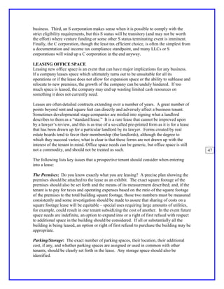 business. Third, an S corporation makes sense when it is possible to comply with the
strict eligibility requirements, but this S status will be transitory (and may not be worth
the effort) where venture funding or some other S status terminating event is imminent.
Finally, the C corporation, though the least tax efficient choice, is often the simplest from
a documentation and income tax compliance standpoint, and many LLCs or S
corporations will wind up a C corporation in the end anyway.

LEASING OFFICE SPACE
Leasing new office space is an event that can have major implications for any business.
If a company leases space which ultimately turns out to be unsuitable for all its
operations or if the lease does not allow for expansion space or the ability to sublease and
relocate to new premises, the growth of the company can be unduly hindered. If too
much space is leased, the company may end up wasting limited cash resources on
something it does not currently need.

Leases are often detailed contracts extending over a number of years. A great number of
points beyond rent and square feet can directly and adversely affect a business tenant.
Sometimes developmental stage companies are misled into signing what a landlord
describes to them as a “standard lease.” It is a rare lease that cannot be improved upon
by a lawyer’s review, and this is as true of a so-called pre-printed form as it is for a lease
that has been drawn up for a particular landlord by its lawyer. Forms created by real
estate boards tend to favor their membership (the landlords), although the degree to
which they succeed varies; what is clear is that these forms are not drawn up with the
interest of the tenant in mind. Office space needs can be generic, but office space is still
not a commodity, and should not be treated as such.                                              47

The following lists key issues that a prospective tenant should consider when entering
into a lease:

The Premises: Do you know exactly what you are leasing? A precise plan showing the
premises should be attached to the lease as an exhibit. The exact square footage of the
premises should also be set forth and the means of its measurement described; and, if the
tenant is to pay for taxes and operating expenses based on the ratio of the square footage
of the premises to the total building square footage, those two numbers must be measured
consistently and some investigation should be made to assure that sharing of costs on a
square footage lease will be equitable – special uses requiring large amounts of utilities,
for example, could result in one tenant subsidizing the cost of another. In the event future
space needs are indefinite, an option to expand into or a right of first refusal with respect
to additional space in the building should be considered. If all or substantially all the
building is being leased, an option or right of first refusal to purchase the building may be
appropriate.

Parking/Storage: The exact number of parking spaces, their location, their additional
cost, if any, and whether parking spaces are assigned or used in common with other
tenants, should be clearly set forth in the lease. Any storage space should also be
identified.
 