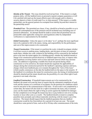 Identity of the Tenant: This issue should be resolved up-front. If the tenant is a single
purpose entity, will the landlord insist on personal or parent company guarantees or will
it be satisfied with (and can the tenant afford to part with enough cash to obtain) a
security deposit or letter of credit (and if so, in what amount)? If the tenant is a sizable
partnership, can the general partners be exempted from liability beyond their interest in
the partnership assets?

Permitted Uses: The permitted use clause, if any, should be as broad as possible so as to
permit all contemplated uses of the premises and all incidental uses (including uses of
potential subtenants). An attempt should be made to assure that all permitted uses are
permissible under applicable zoning laws and regulations either by independent
verification or a representation by the landlord.

Initial Construction: Unless the space is to be taken “as is”, perhaps the most significant
item to be explored in full is the nature, timing, and responsibility for the performance
and cost of the improvements to be constructed.

Tenant Construction: If the tenant is to perform the work, it should investigate whether
it will have access to parking areas, loading docks, and elevators at times its contractor
needs them, whether any code violation by the building will be corrected by the landlord
prior to the time the tenant applies for a building permit, whether the landlord intends to
charge it for construction period electricity or landlord supervisory fees, or impose rules
and regulations covering matters such as noise and trash removal which may increase
costs. (In addition to negotiating a suitable free fixed rent period during which               48
construction is to be carried on, the tenant should also negotiate the applicability of
charges during that construction period for the landlord’s operating expenses and taxes,
charges which most landlords pass on to tenants throughout the “term of this lease”
(which usually commences on the date the landlord delivers the space to the tenant)). If
the landlord is to reimburse the tenant for construction costs, the timing of reimbursement
should be detailed and the tenant should raise the possibility of a rent offset right if such
payment is not made when due.

Landlord Construction: If leasehold improvements are to be constructed by the
landlord, the tenant will want the lease to require that the substantial completion of such
work and the issuance of a certificate of occupancy for the premises be conditions which
must be met prior to the commencement of the lease. If such work is not completed by a
certain date, the tenant will also look for a right to terminate the lease; only in unusual
cases can the tenant obtain the right to bring an action against the landlord for damages
for late completion (even though the tenant may have to pay holdover rent at its existing
location or incur other costs as a result). The landlord should covenant to complete
punchlist items promptly and without materially interfering with the tenant’s use of the
premises. The tenant should request that the landlord guarantee that any landlord
construction would be free from defects for a period of at least one year. The tenant
should have some period of time, such as 60 or 90 days after commencement of the term,
 