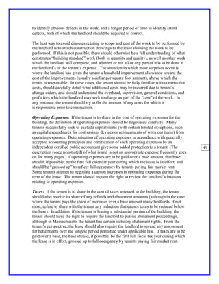 to identify obvious defects in the work, and a longer period of time to identify latent
defects, both of which the landlord should be required to correct.

The best way to avoid disputes relating to scope and cost of the work to be performed by
the landlord is to attach construction drawings to the lease showing the work to be
performed. If this is not possible, there should otherwise be a full understanding of what
constitutes “building standard” work (both in quantity and quality), as well as other work
which the landlord will complete, and whether or not all or any part of it is to be done at
the landlord’s or the tenant’s expense. The situation in which most surprises occur is
where the landlord has given the tenant a leasehold improvement allowance toward the
cost of the improvements (usually a dollar per square foot amount), above which the
tenant is responsible. In these cases, the tenant should be fully familiar with construction
costs, should carefully detail what additional costs may be incurred due to tenant’s
change orders, and should understand the overhead, supervision, general conditions, and
profit fees which the landlord may seek to charge as part of the “cost” of the work. In
any instance, the tenant should try to fix the amount of any costs for which it
is responsible prior to construction.

Operating Expenses: If the tenant is to share in the cost of operating expenses for the
building, the definition of operating expenses should be negotiated carefully. Many
tenants successfully seek to exclude capital items (with certain limited exceptions, such
as capital expenditures for cost savings devices or replacements of worn out items) from
operating expenses. Determination of operating expenses in accordance with generally
accepted accounting principles and certification of such operating expenses by an
independent certified public accountant give some added protection to a tenant. (The             49
description (once negotiated) of what is and is not an appropriate expense frequently goes
on for many pages.) If operating expenses are to be paid over a base amount, that base
should, if possible, be the first full calendar year during which the lease is in effect, and
should be “grossed up” to reflect full occupancy by tenants paying fair market rent.
Some tenants attempt to negotiate a cap on increases in operating expenses during the
term of the lease. The tenant should request the right to review the landlord’s invoices
relating to operating expenses.

Taxes: If the tenant is to share in the cost of taxes assessed to the building, the tenant
should also receive its share of any refunds and abatement amounts (although in the case
where the tenant pays the share of increases over a base amount many landlords, if not
most, refuse to share with the tenant any reduction that causes taxes to be reduced below
the base). In addition, if the tenant is leasing a substantial portion of the building, the
tenant should have the right to require the landlord to pursue abatement proceedings,
although in Massachusetts the tenant has certain statutory abatement rights. From the
tenant’s perspective, the lease should also require the landlord to spread any assessment
for betterments over the longest period permitted under applicable law. If taxes are to be
paid over a base, the base should, if possible, be the first full fiscal tax year during which
the lease is in effect, grossed up to full occupancy by tenants paying fair market rent.
 