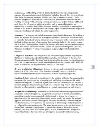 Maintenance and Building Services: The landlord should have the obligation to
maintain all structural elements of the building, including the roof, the exterior walls, the
floor slabs, the common areas and facilities, and glass in all of the windows. If the
landlord is to provide them, the lease should include detailed times and standards for
building services (HVAC, cleaning, security, elevators, etc.) and set forth the additional
cost, if any, for off-hours or additional services such as weekend or evening air
conditioning or heating. In addition, the tenant should try to negotiate an abatement of
the rent in the event an interruption of services or a repair failure continues for a specified
time period and adversely affects the tenant’s operations.

Insurance: The lease should include a covenant by the landlord to ensure the building in
which the premises are located for its full replacement cost and should include a waiver
of claims by the landlord for any damage covered by insurance and a commitment by the
landlord to obtain a waiver of subrogation from its insurer (whereby the insurer agrees
that it will not, having paid the landlord for damages which may have been caused by the
tenant, turn around and sue the tenant). Even if the lease does not require it (most do),
the tenant should carry “contents” insurance on its personal property located in the
premises.

Compliance With Law: The obligation of the tenant to comply with law may obligate
the tenant to make costly capital expenditures resulting from changes in the law, even
though not necessitated by the tenant’s particular use of the premises. In many instances
this is not a proper result and many leases detail only limited conditions under which the
tenant is responsible for the performance and cost of such work.
                                                                                                  50
Reciprocity of Certain Obligations: Sections in a lease which obligate the tenant to pay
for the cost of the enforcement of the lease and to provide estoppel certificates
(certificates as to the status of the lease) should be made reciprocal, if possible.

Landlord Default: Although in most instances the landlord will resist the concept and in
many cases the tenant could not practically avail itself of the remedy even if it had it,
some tenants negotiate a “self-help” right which allows the tenant to cure the landlord’s
failure to comply with certain lease obligations. Some self-help clauses allow the tenant
the right to offset against its rent obligation any costs it incurs in curing such failures.

Assignment and Subletting: The tenant will want as much flexibility as possible in the
assignment and subletting clause. Assignments or subleases to entities controlled by,
controlling, or under common control with the tenant, or arising out of merger or
consolidation by the tenant with other entities, should usually not require the landlord’s
approval, lead to the landlord sharing profit, or afford the landlord a termination right.
The landlord should be requested to act reasonably in determining whether to consent to
any other subleases or assignments. The tenant should attempt to keep at least some of
the profit on a sublease or assignment; if it must share some of the profit with the
landlord, care must be taken to define “profit,” which, from the tenant’s perspective,
would be defined as the excess rent less all expenses associated with the subleasing
 