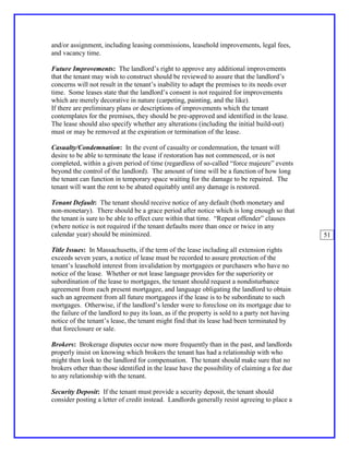 and/or assignment, including leasing commissions, leasehold improvements, legal fees,
and vacancy time.

Future Improvements: The landlord’s right to approve any additional improvements
that the tenant may wish to construct should be reviewed to assure that the landlord’s
concerns will not result in the tenant’s inability to adapt the premises to its needs over
time. Some leases state that the landlord’s consent is not required for improvements
which are merely decorative in nature (carpeting, painting, and the like).
If there are preliminary plans or descriptions of improvements which the tenant
contemplates for the premises, they should be pre-approved and identified in the lease.
The lease should also specify whether any alterations (including the initial build-out)
must or may be removed at the expiration or termination of the lease.

Casualty/Condemnation: In the event of casualty or condemnation, the tenant will
desire to be able to terminate the lease if restoration has not commenced, or is not
completed, within a given period of time (regardless of so-called “force majeure” events
beyond the control of the landlord). The amount of time will be a function of how long
the tenant can function in temporary space waiting for the damage to be repaired. The
tenant will want the rent to be abated equitably until any damage is restored.

Tenant Default: The tenant should receive notice of any default (both monetary and
non-monetary). There should be a grace period after notice which is long enough so that
the tenant is sure to be able to effect cure within that time. “Repeat offender” clauses
(where notice is not required if the tenant defaults more than once or twice in any
calendar year) should be minimized.                                                             51

Title Issues: In Massachusetts, if the term of the lease including all extension rights
exceeds seven years, a notice of lease must be recorded to assure protection of the
tenant’s leasehold interest from invalidation by mortgagees or purchasers who have no
notice of the lease. Whether or not lease language provides for the superiority or
subordination of the lease to mortgages, the tenant should request a nondisturbance
agreement from each present mortgagee, and language obligating the landlord to obtain
such an agreement from all future mortgagees if the lease is to be subordinate to such
mortgages. Otherwise, if the landlord’s lender were to foreclose on its mortgage due to
the failure of the landlord to pay its loan, as if the property is sold to a party not having
notice of the tenant’s lease, the tenant might find that its lease had been terminated by
that foreclosure or sale.

Brokers: Brokerage disputes occur now more frequently than in the past, and landlords
properly insist on knowing which brokers the tenant has had a relationship with who
might then look to the landlord for compensation. The tenant should make sure that no
brokers other than those identified in the lease have the possibility of claiming a fee due
to any relationship with the tenant.

Security Deposit: If the tenant must provide a security deposit, the tenant should
consider posting a letter of credit instead. Landlords generally resist agreeing to place a
 