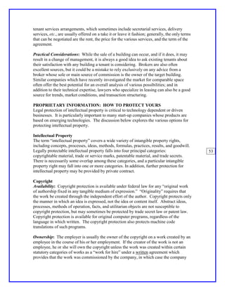 tenant services arrangements, which sometimes include secretarial services, delivery
services, etc., are usually offered on a take it or leave it fashion; generally, the only terms
that can be negotiated are the rent, the price for the various services, and the term of the
agreement.

Practical Considerations: While the sale of a building can occur, and if it does, it may
result in a change of management, it is always a good idea to ask existing tenants about
their satisfaction with any building a tenant is considering. Brokers are also often
excellent sources, but it could be a mistake to rely exclusively on any advice from a
broker whose sole or main source of commission is the owner of the target building.
Similar companies which have recently investigated the market for comparable space
often offer the best potential for an overall analysis of various possibilities; and in
addition to their technical expertise, lawyers who specialize in leasing can also be a good
source for trends, market conditions, and transaction structuring.

PROPRIETARY INFORMATION: HOW TO PROTECT YOURS
Legal protection of intellectual property is critical to technology dependent or driven
businesses. It is particularly important to many start-up companies whose products are
based on emerging technologies. The discussion below explores the various options for
protecting intellectual property.

Intellectual Property
The term “intellectual property” covers a wide variety of intangible property rights,
including concepts, processes, ideas, methods, formulas, practices, results, and goodwill.
Legally protectable intellectual property falls into four principal categories:                   53
copyrightable material, trade or service marks, patentable material, and trade secrets.
There is necessarily some overlap among these categories, and a particular intangible
property right may fall into one or more categories. In addition, further protection for
intellectual property may be provided by private contract.

Copyright
Availability: Copyright protection is available under federal law for any “original work
of authorship fixed in any tangible medium of expression.” “Originality” requires that
the work be created through the independent effort of the author. Copyright protects only
the manner in which an idea is expressed, not the idea or content itself. Abstract ideas,
processes, methods of operation, facts, and utilitarian objects are not susceptible to
copyright protection, but may sometimes be protected by trade secret law or patent law.
Copyright protection is available for original computer programs, regardless of the
language in which written. The copyright protection also protects machine code
translations of such programs.

Ownership: The employer is usually the owner of the copyright on a work created by an
employee in the course of his or her employment. If the creator of the work is not an
employee, he or she will own the copyright unless the work was created within certain
statutory categories of works as a “work for hire” under a written agreement which
provides that the work was commissioned by the company, in which case the company
 
