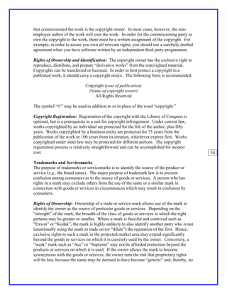 that commissioned the work is the copyright owner. In most cases, however, the non-
employee author of the work will own the work. In order for the commissioning party to
own the copyright to the work, there must be a written assignment of the copyright. For
example, in order to assure you own all relevant rights, you should use a carefully drafted
agreement when you have software written by an independent third party programmer.

Rights of Ownership and Identification: The copyright owner has the exclusive right to
reproduce, distribute, and prepare “derivative works” from the copyrighted material.
Copyrights can be transferred or licensed. In order to best protect a copyright in a
published work, it should carry a copyright notice. The following form is recommended:

                             Copyright (year of publication)
                              (Name of copyright owner)
                                 All Rights Reserved

The symbol “©” may be used in addition to or in place of the word “copyright.”

Copyright Registration: Registration of the copyright with the Library of Congress is
optional, but is a prerequisite to a suit for copyright infringement. Under current law,
works copyrighted by an individual are protected for the life of the author, plus fifty
years. Works copyrighted by a business entity are protected for 75 years from the
publication of the work or 100 years from its creation, whichever expires first. Works
copyrighted under older law may be protected for different periods. The copyright
registration process is relatively straightforward and can be accomplished for modest
cost.                                                                                         54

Trademarks and Servicemarks
The purpose of trademarks or servicemarks is to identify the source of the product or
service (e.g., the brand name). The major purpose of trademark law is to prevent
confusion among consumers as to the source of goods or services. A person who has
rights in a mark may exclude others from the use of the same or a similar mark in
connection with goods or services in circumstances which may result in confusion by
consumers.

Rights of Ownership: Ownership of a trade or service mark allows use of the mark to
identify the owner as the source of particular goods or services. Depending on the
“strength” of the mark, the breadth of the class of goods or services to which the right
pertains may be greater or smaller. Where a mark is fanciful and contrived such as
“Exxon” or “Kodak”, the mark is highly unlikely to also identify another party who is not
intentionally using the mark to trade on (or “dilute”) the reputation of the first. Hence,
exclusive rights to such a mark in the protected market area may extend significantly
beyond the goods or services on which it is currently used by the owner. Conversely, a
“weak” mark such as “Ace” or “Supreme” may not be afforded protection beyond the
products or services on which it is used. If the owner allows the mark to become
synonymous with the goods or services, the owner runs the risk that proprietary rights
will be lost, because the name may be deemed to have become “generic” and, thereby, no
 