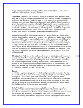 longer identify a source but, instead, a good or service available from several sources.
“Kleenex” and “Frigidaire” are good examples.

Availability: Trademark and servicemark protection is available under both federal and
state law. It is not necessary to register a mark in order to obtain the basic rights afforded
under state law. Rights in a mark arise upon its use in commerce in connection with a
particular good or service. Registration of a mark is required before federal protection is
given. Generally, state protection is limited to the geographic area in which the mark is
used; federal protection extends the owner’s rights nationally, including geographic areas
in which the mark (or a very similar one) is not already in use. In addition, it is possible
to obtain federal registration of a mark under an “intent to use” registration without
actually using the mark in commerce prior to applying for registration.

One of the most difficult challenges a new company faces is finding an effective name
that has not already been registered by someone else. A first screen review of a particular
name’s availability can be accomplished online for a relatively modest cost. If, however,
the name is, or will become, important to the goodwill of the business, it is advisable to
retain a search firm to conduct a more thorough review and issue a comprehensive report.
A simple search of this type takes about five business days and costs about $300-400.
Once the path is clear, a trademark registration can be accomplished for relatively modest
costs but, unfortunately, not without significant delay. The Patent and Trademark Office
has a significant backlog, and it typically takes six months to receive notice of the grant
of the trademark.

Identification: Trade and service marks should always be identified as such when used            55
in order to indicate that a proprietary right is claimed. The symbol “TM” and the symbol
“SM” should be used to indicate claims of rights in trade and service marks which have
not been federally registered. Federally registered marks can be identified by the “®”
symbol. If you use a trademark belonging to someone else in an advertisement or for
some other purpose, you should clearly indicate its ownership, for example: “HyperCard
is a registered trademark of Apple Computer, Inc.”

Patents
A patent is a legal monopoly granted by the federal government to an inventor allowing
the inventor to exclude others from making, using, or selling the invention during the life
of the patent. It is issued to the individual inventor(s) and is assignable. Patent
protection is available for any product, process, or design that meets certain requirements
of novelty, non-obviousness, and utility. U.S. patent protection lasts for 20 years from
the date on which the application was filed, with the exception of design patents, which
last for 14 years from the date the patent was granted.

In the United States, a patent application may be filed no later than one year after a
description of the invention is published, or the invention is first put on sale or made
available for commercial use. In most foreign countries, patent protection is not available
for inventions that are publicly disclosed prior to the filing of a patent application. As a
result, if a company envisions sales or operations overseas, foreign patent protection may
 