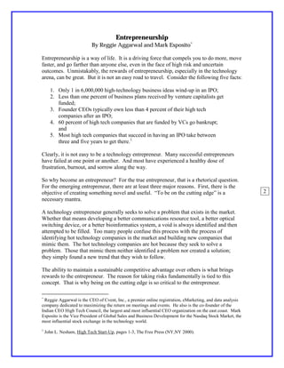 Entrepreneurship
                           By Reggie Aggarwal and Mark Esposito∗

Entrepreneurship is a way of life. It is a driving force that compels you to do more, move
faster, and go farther than anyone else, even in the face of high risk and uncertain
outcomes. Unmistakably, the rewards of entrepreneurship, especially in the technology
arena, can be great. But it is not an easy road to travel. Consider the following five facts:

      1. Only 1 in 6,000,000 high-technology business ideas wind-up in an IPO;
      2. Less than one percent of business plans received by venture capitalists get
         funded;
      3. Founder CEOs typically own less than 4 percent of their high tech
         companies after an IPO;
      4. 60 percent of high tech companies that are funded by VCs go bankrupt;
         and
      5. Most high tech companies that succeed in having an IPO take between
         three and five years to get there.1

Clearly, it is not easy to be a technology entrepreneur. Many successful entrepreneurs
have failed at one point or another. And most have experienced a healthy dose of
frustration, burnout, and sorrow along the way.

So why become an entrepreneur? For the true entrepreneur, that is a rhetorical question.
For the emerging entrepreneur, there are at least three major reasons. First, there is the
objective of creating something novel and useful. “To be on the cutting edge” is a                         2
necessary mantra.

A technology entrepreneur generally seeks to solve a problem that exists in the market.
Whether that means developing a better communications resource tool, a better optical
switching device, or a better bioinformatics system, a void is always identified and then
attempted to be filled. Too many people confuse this process with the process of
identifying hot technology companies in the market and building new companies that
mimic them. The hot technology companies are hot because they seek to solve a
problem. Those that mimic them neither identified a problem nor created a solution;
they simply found a new trend that they wish to follow.

The ability to maintain a sustainable competitive advantage over others is what brings
rewards to the entrepreneur. The reason for taking risks fundamentally is tied to this
concept. That is why being on the cutting edge is so critical to the entrepreneur.

∗
 Reggie Aggarwal is the CEO of Cvent, Inc., a premier online registration, eMarketing, and data analysis
company dedicated to maximizing the return on meetings and events. He also is the co-founder of the
Indian CEO High Tech Council, the largest and most influential CEO organization on the east coast. Mark
Esposito is the Vice President of Global Sales and Business Development for the Nasdaq Stock Market, the
most influential stock exchange in the technology world.
1
    John L. Nesham, High Tech Start-Up, pages 1-3, The Free Press (NY,NY 2000).
 