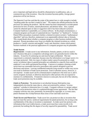 prove important and legal advice should be obtained prior to publication, sale, or
commercial use of the invention. Once the invention becomes public, foreign patent
protection will be lost forever.

The Supreme Court has said that the scope of the patent laws is wide enough to include
“anything under the sun that is made by man.” The statute also affords protection for the
processes for making the products. But the statute has been interpreted to exclude patent
protection for laws of nature, natural phenomena, and abstract ideas. Also, a patent
cannot be obtained upon an idea or suggestion until it has been reduced to practice.
Computer hardware is patentable, as is certain software. In the proper circumstances, a
computer program can be part of a patented device (“machines” or “hardware”). Former
Patent Office procedures examined whether a claimed invention recited a “mathematical
algorithm” and was, therefore, tantamount to an unpatentable abstract idea or formula.
This created doubt about whether a computer program or other business method could be
patented. Present procedures now focus on whether the claimed invention as a whole
produces a “useful, concrete and tangible” result, and, therefore, claims which protect
business methods or the practical application of a computer program may be patentable.

Trade Secrets
Requirements: A trade secret is any information, formula, pattern, or device used in
one’s business that gives a competitive advantage and is not generally known within the
industry. It must be of continuing use and must be kept confidential. This last
requirement is extremely important, because once the information is no longer secret, it is
no longer protected. Only two types of subject matter cannot be protected as a trade
secret: (a) abstract ideas or general principles not embodied in a specific form and (b) an     56
employee’s own skills and general knowledge. A person or company claiming a trade
secret must use reasonable and active procedures and controls designed to prevent
disclosure and misuse. Leaving confidential materials lying around or within easy access
can result in forfeiture of trade secret protection. Total or absolute secrecy, however, is
not required. A trade secret can be communicated to employees who must use it, and it
can be assigned, licensed, or otherwise disclosed to other persons who are required to
maintain its confidentiality. If material is known to some part, but not all of the industry,
trade secret protection may be available.

Limits to Protection: The protection is not absolute because third parties may
independently develop the same idea or, when not restricted by contract, “reverse-
engineer” a product to determine how it is made. Computer software is a proper subject
for trade secret protection when it is marketed through license agreements. The fact that
computer software may also, potentially, be protected by copyright, or, in some cases,
patent illustrates the overlap between these areas of law and trade secret law.

Trade Secrets and Patent Law: Trade secret law can protect an idea or invention that
does not meet the narrow, technical requirements for patent protection, for as long as the
confidentiality of the idea or invention is maintained. As trade secret law protects only
information that is not widely known, a trade secret must have some novelty to be
protected, but nothing like the degree of novelty required for patentability. Trade secret
 