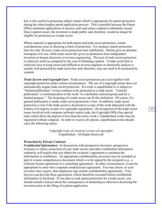 law is also useful in protecting subject matter which is appropriate for patent protection
during the often-lengthy patent application process. This is possible because the Patent
Office maintains applications in secrecy until and unless a patent is ultimately issued.
Once a patent issues, the invention is made public and, therefore, would no longer be
eligible for protection as a trade secret.

Where material is appropriate for both patent and trade secret protection, certain
considerations arise in choosing a form of protection. For instance, patent protection
lasts for only 20 years; trade secret protection lasts indefinitely. Patents give an absolute
monopoly over use, while trade secret law gives no protection from independent
invention or honest discovery or reverse engineering. The cost of trade secret protection
is relatively small as compared to the cost of obtaining a patent. A trade secret that is
relatively easy to keep secret and difficult to reverse-engineer or chemically analyze is
usually well-protected by trade secret law and, therefore, may not need to be protected by
a patent.

Trade Secrets and Copyright Law: Trade secret protection can exist together with
copyright protection under certain circumstances. The use of a copyright notice does not
automatically negate trade secret protection. If a work is unpublished or is subject to
“limited publication,” it may continue to be protected as a trade secret. “Limited
publication” is communication of the work “to a definitely selected group and for a
limited purpose.” The licensing of a trade secret can fit this definition. Of course, if a
general publication is made, trade secret protection is lost. In addition, trade secret
protection is lost if the trade secret is disclosed in a copy of the work deposited with the
Library of Congress as part of a copyright registration. (In recognition of the trade secret    57
issues involved with computer software source code, the Copyright Office has special
rules which allow the deposit of less than the entire work.) Unpublished works may be
registered without a deposit. In order to reserve all options, unpublished works should
carry the following notice:

                    Copyright (year of creation) (owner of copyright)
                          Unpublished - All Rights Reserved

Protection by Private Contract
Confidential Information: In discussions with prospective investors, prospective
licensees or others, protection of your trade secrets and other confidential information
ordinarily will require that you obtain the recipient’s agreement to maintain the
information in confidence. An appropriate confidentiality provision may be included as
part of a more comprehensive document which is to be signed by the recipient (e.g., a
software license agreement or a consulting agreement). In other circumstances, it may be
appropriate to enter into a separate nondisclosure agreement. You may desire, or your
investors may require, that employees sign similar confidentiality agreements. Your
lawyers can provide these agreements, which should be executed before confidential
information is disclosed. If you plan to seek patent protection for a trade secret, you
should consult a lawyer about the consequences of marketing or otherwise disclosing the
invention prior to the filing of a patent application.
 